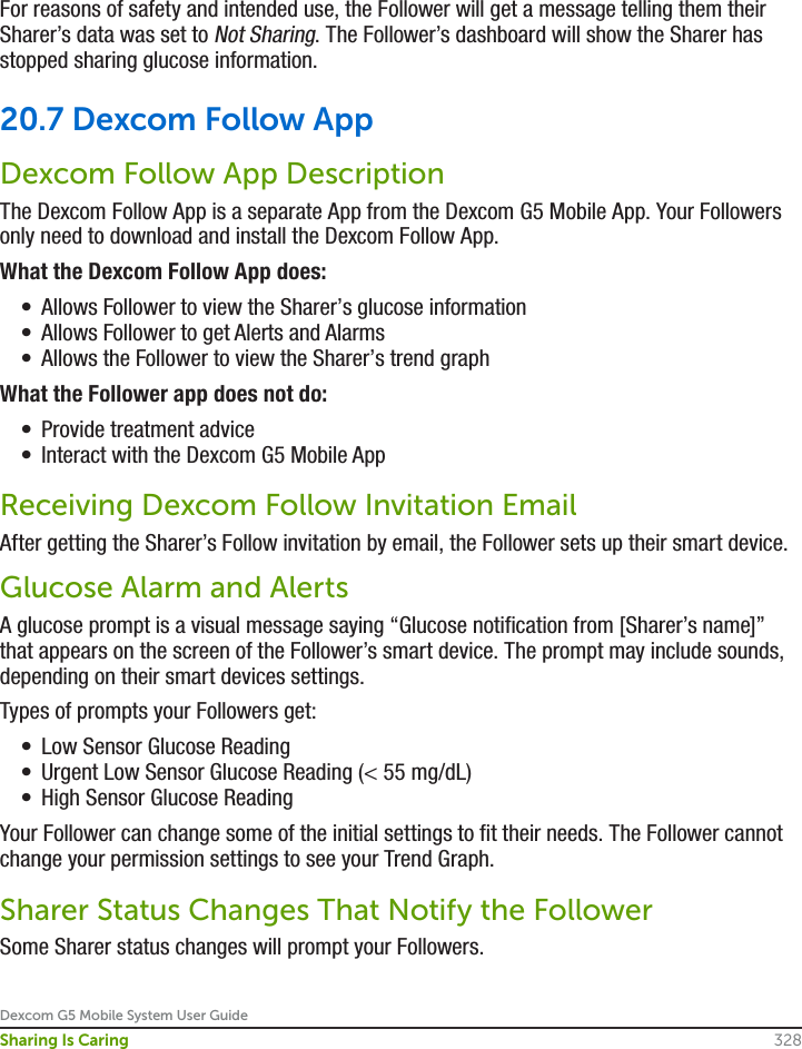 Dexcom G5 Mobile System User Guide328Sharing Is CaringFor reasons of safety and intended use, the Follower will get a message telling them their Sharer’s data was set to Not Sharing. The Follower’s dashboard will show the Sharer has stopped sharing glucose information.20.7 Dexcom Follow AppDexcom Follow App DescriptionThe Dexcom Follow App is a separate App from the Dexcom G5 Mobile App. Your Followers only need to download and install the Dexcom Follow App.What the Dexcom Follow App does:•  Allows Follower to view the Sharer’s glucose information•  Allows Follower to get Alerts and Alarms•  Allows the Follower to view the Sharer’s trend graphWhat the Follower app does not do:•  Provide treatment advice•  Interact with the Dexcom G5 Mobile AppReceiving Dexcom Follow Invitation EmailAfter getting the Sharer’s Follow invitation by email, the Follower sets up their smart device.Glucose Alarm and AlertsA glucose prompt is a visual message saying “Glucose notification from [Sharer’s name]” that appears on the screen of the Follower’s smart device. The prompt may include sounds, depending on their smart devices settings.Types of prompts your Followers get:•  Low Sensor Glucose Reading•  Urgent Low Sensor Glucose Reading (&lt; 55 mg/dL)•  High Sensor Glucose ReadingYour Follower can change some of the initial settings to fit their needs. The Follower cannot change your permission settings to see your Trend Graph.Sharer Status Changes That Notify the FollowerSome Sharer status changes will prompt your Followers. 