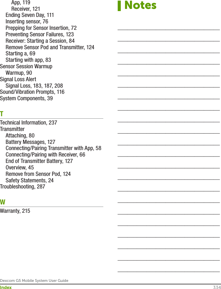 Dexcom G5 Mobile System User Guide334Index  App, 119  Receiver, 121  Ending Seven Day, 111  Inserting sensor, 76  Prepping for Sensor Insertion, 72  Preventing Sensor Failures, 123  Receiver: Starting a Session, 84  Remove Sensor Pod and Transmitter, 124  Starting a, 69  Starting with app, 83Sensor Session Warmup  Warmup, 90Signal Loss Alert  Signal Loss, 183, 187, 208Sound/Vibration Prompts, 116System Components, 39TTechnical Information, 237Transmitter  Attaching, 80  Battery Messages, 127  Connecting/Pairing Transmitter with App, 58  Connecting/Pairing with Receiver, 66  End of Transmitter Battery, 127  Overview, 45  Remove from Sensor Pod, 124  Safety Statements, 24Troubleshooting, 287WWarranty, 215Notes________________________________________________________________________________________________________________________________________________________________________________________________________________________________________________________________________________________________________________________________________________________________________________________________________________________________________________________________________________________________________________________________________________________________________________________________________________________________________________________________________________________________________________________________