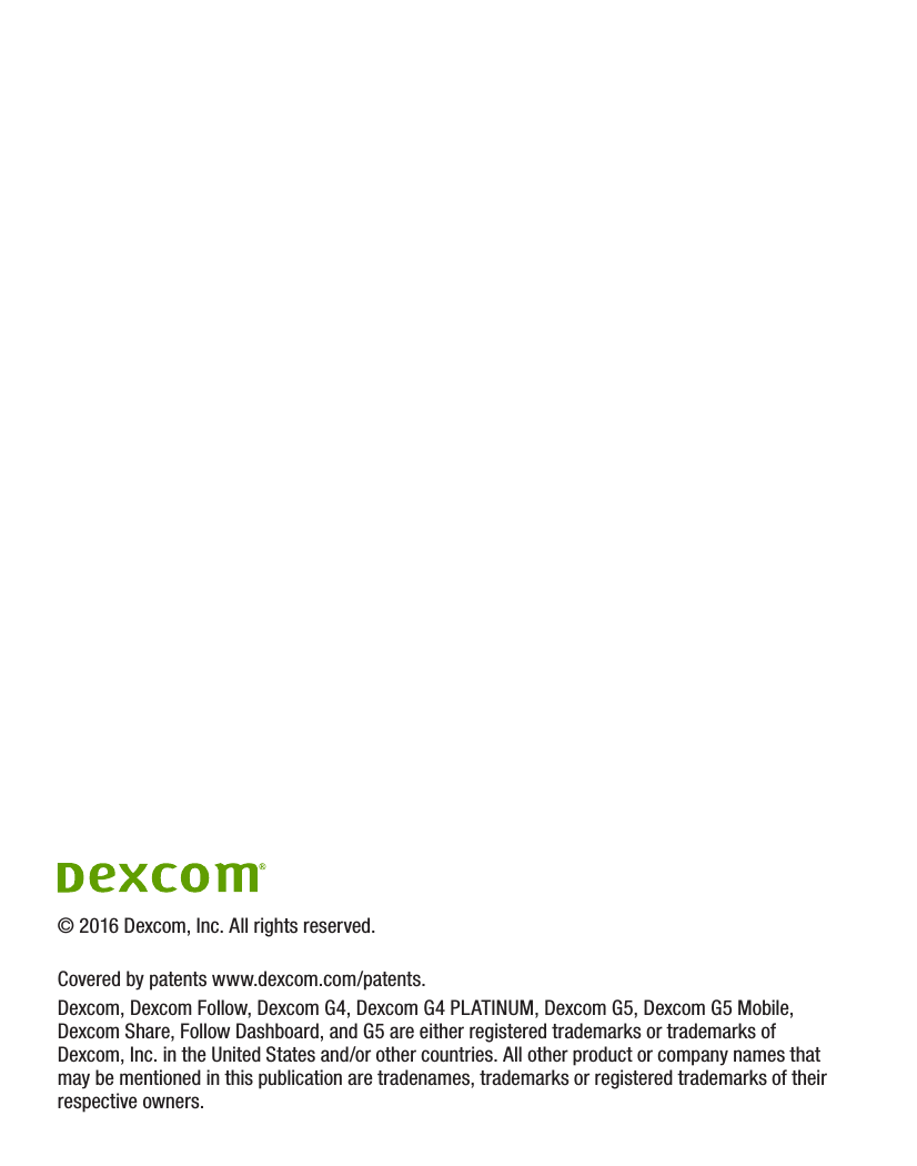 © 2016 Dexcom, Inc. All rights reserved.Covered by patents www.dexcom.com/patents.Dexcom, Dexcom Follow, Dexcom G4, Dexcom G4 PLATINUM, Dexcom G5, Dexcom G5 Mobile, Dexcom Share, Follow Dashboard, and G5 are either registered trademarks or trademarks of Dexcom, Inc. in the United States and/or other countries. All other product or company names that may be mentioned in this publication are tradenames, trademarks or registered trademarks of their respective owners.