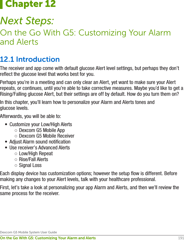 191Dexcom G5 Mobile System User GuideOn the Go With G5: Customizing Your Alarm and Alerts12.1 IntroductionThe receiver and app come with default glucose Alert level settings, but perhaps they don’t reflect the glucose level that works best for you. Perhaps you’re in a meeting and can only clear an Alert, yet want to make sure your Alert repeats, or continues, until you’re able to take corrective measures. Maybe you’d like to get a Rising/Falling glucose Alert, but their settings are off by default. How do you turn them on?In this chapter, you’ll learn how to personalize your Alarm and Alerts tones and glucose levels.Afterwards, you will be able to: •  Customize your Low/High Alerts ○Dexcom G5 Mobile App ○Dexcom G5 Mobile Receiver•  Adjust Alarm sound notification•  Use receiver’s Advanced Alerts ○Low/High Repeat  ○Rise/Fall Alerts ○Signal LossEach display device has customization options; however the setup flow is different. Before making any changes to your Alert levels, talk with your healthcare professional.First, let’s take a look at personalizing your app Alarm and Alerts, and then we’ll review the same process for the receiver.Chapter 12Next Steps:On the Go With G5: Customizing Your Alarm and Alerts