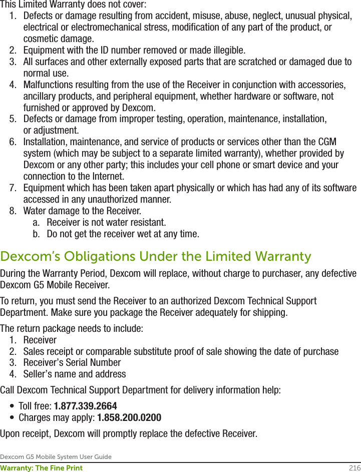 Dexcom G5 Mobile System User Guide216Warranty: The Fine PrintThis Limited Warranty does not cover: 1.  Defects or damage resulting from accident, misuse, abuse, neglect, unusual physical, electrical or electromechanical stress, modification of any part of the product, or cosmetic damage.2.  Equipment with the ID number removed or made illegible.3.  All surfaces and other externally exposed parts that are scratched or damaged due to normal use.4.  Malfunctions resulting from the use of the Receiver in conjunction with accessories, ancillary products, and peripheral equipment, whether hardware or software, not furnished or approved by Dexcom.5.  Defects or damage from improper testing, operation, maintenance, installation, or adjustment.6.  Installation, maintenance, and service of products or services other than the CGM system (which may be subject to a separate limited warranty), whether provided by Dexcom or any other party; this includes your cell phone or smart device and your connection to the Internet.7.  Equipment which has been taken apart physically or which has had any of its software accessed in any unauthorized manner.8.  Water damage to the Receiver.a.  Receiver is not water resistant.b.  Do not get the receiver wet at any time.Dexcom’s Obligations Under the Limited WarrantyDuring the Warranty Period, Dexcom will replace, without charge to purchaser, any defective Dexcom G5 Mobile Receiver. To return, you must send the Receiver to an authorized Dexcom Technical Support Department. Make sure you package the Receiver adequately for shipping.The return package needs to include:1.  Receiver2.  Sales receipt or comparable substitute proof of sale showing the date of purchase 3.  Receiver’s Serial Number 4.  Seller’s name and addressCall Dexcom Technical Support Department for delivery information help:•  Toll free: 1.877.339.2664•  Charges may apply: 1.858.200.0200Upon receipt, Dexcom will promptly replace the defective Receiver. 