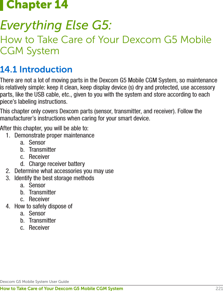 221Dexcom G5 Mobile System User GuideHow to Take Care of Your Dexcom G5 Mobile CGM System14.1 IntroductionThere are not a lot of moving parts in the Dexcom G5 Mobile CGM System, so maintenance is relatively simple: keep it clean, keep display device (s) dry and protected, use accessory parts, like the USB cable, etc., given to you with the system and store according to each piece’s labeling instructions.This chapter only covers Dexcom parts (sensor, transmitter, and receiver). Follow the manufacturer’s instructions when caring for your smart device.After this chapter, you will be able to: 1.  Demonstrate proper maintenance a.  Sensorb.  Transmitterc.  Receiverd.  Charge receiver battery2.  Determine what accessories you may use3.  Identify the best storage methodsa.  Sensorb.  Transmitterc.  Receiver4.  How to safely dispose ofa.  Sensorb.  Transmitterc.  ReceiverChapter 14Everything Else G5:How to Take Care of Your Dexcom G5 Mobile CGM System