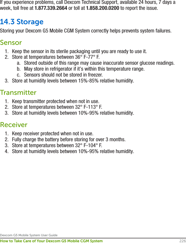 Dexcom G5 Mobile System User Guide226How to Take Care of Your Dexcom G5 Mobile CGM SystemIf you experience problems, call Dexcom Technical Support, available 24 hours, 7 days a week, toll free at 1.877.339.2664 or toll at 1.858.200.0200 to report the issue.14.3 StorageStoring your Dexcom G5 Mobile CGM System correctly helps prevents system failures. Sensor1.  Keep the sensor in its sterile packaging until you are ready to use it.2.  Store at temperatures between 36° F-77° F.a.  Stored outside of this range may cause inaccurate sensor glucose readings.b.  May store in refrigerator if it’s within this temperature range.c.  Sensors should not be stored in freezer.3.  Store at humidity levels between 15%-85% relative humidity.Transmitter1.  Keep transmitter protected when not in use.2.  Store at temperatures between 32° F-113° F.3.  Store at humidity levels between 10%-95% relative humidity.Receiver1.  Keep receiver protected when not in use.2.  Fully charge the battery before storing for over 3 months.3.  Store at temperatures between 32° F-104° F.4.  Store at humidity levels between 10%-95% relative humidity.
