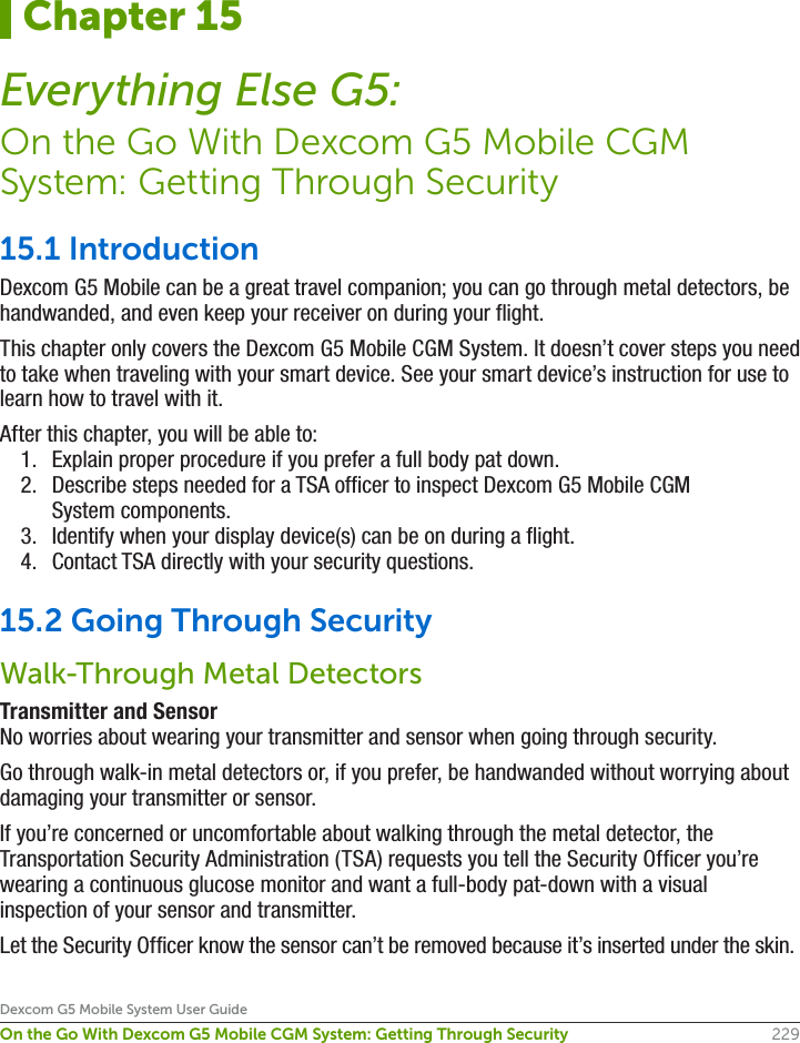 229Dexcom G5 Mobile System User GuideOn the Go With Dexcom G5 Mobile CGM System: Getting Through Security15.1 IntroductionDexcom G5 Mobile can be a great travel companion; you can go through metal detectors, be handwanded, and even keep your receiver on during your flight.This chapter only covers the Dexcom G5 Mobile CGM System. It doesn’t cover steps you need to take when traveling with your smart device. See your smart device’s instruction for use to learn how to travel with it.After this chapter, you will be able to:1.  Explain proper procedure if you prefer a full body pat down.2.  Describe steps needed for a TSA officer to inspect Dexcom G5 Mobile CGM System components.3.  Identify when your display device(s) can be on during a flight.4.  Contact TSA directly with your security questions.15.2 Going Through SecurityWalk-Through Metal DetectorsTransmitter and SensorNo worries about wearing your transmitter and sensor when going through security. Go through walk-in metal detectors or, if you prefer, be handwanded without worrying about damaging your transmitter or sensor.If you’re concerned or uncomfortable about walking through the metal detector, the Transportation Security Administration (TSA) requests you tell the Security Officer you’re wearing a continuous glucose monitor and want a full-body pat-down with a visual inspection of your sensor and transmitter. Let the Security Officer know the sensor can’t be removed because it’s inserted under the skin.Chapter 15Everything Else G5:On the Go With Dexcom G5 Mobile CGM System: Getting Through Security