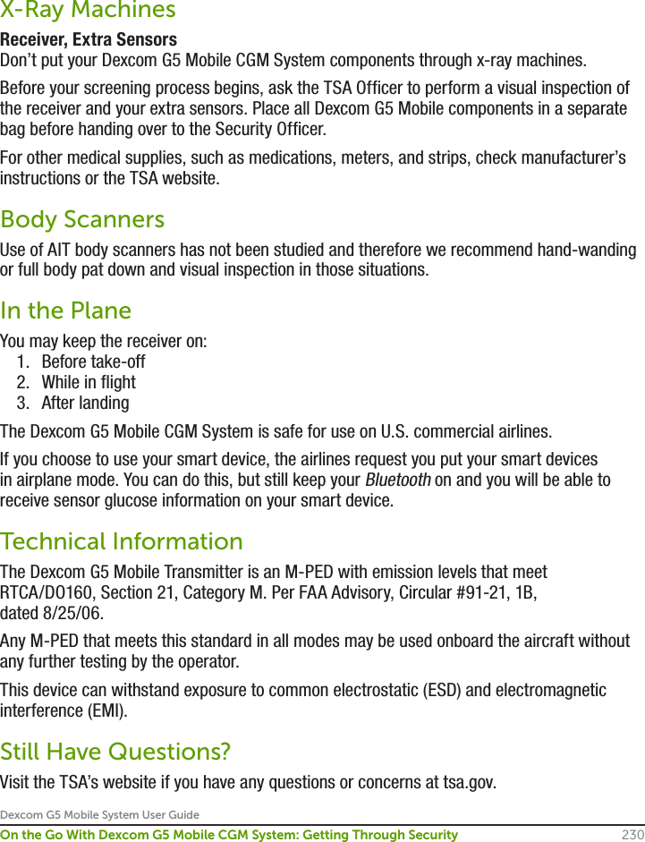 Dexcom G5 Mobile System User Guide230On the Go With Dexcom G5 Mobile CGM System: Getting Through SecurityX-Ray MachinesReceiver, Extra SensorsDon’t put your Dexcom G5 Mobile CGM System components through x-ray machines.Before your screening process begins, ask the TSA Officer to perform a visual inspection of the receiver and your extra sensors. Place all Dexcom G5 Mobile components in a separate bag before handing over to the Security Officer. For other medical supplies, such as medications, meters, and strips, check manufacturer’s instructions or the TSA website.Body Scanners Use of AIT body scanners has not been studied and therefore we recommend hand-wanding or full body pat down and visual inspection in those situations. In the Plane You may keep the receiver on:1.  Before take-off2.  While in flight 3.  After landing The Dexcom G5 Mobile CGM System is safe for use on U.S. commercial airlines. If you choose to use your smart device, the airlines request you put your smart devices in airplane mode. You can do this, but still keep your Bluetooth on and you will be able to receive sensor glucose information on your smart device.Technical InformationThe Dexcom G5 Mobile Transmitter is an M-PED with emission levels that meet RTCA/DO160, Section 21, Category M. Per FAA Advisory, Circular #91-21, 1B, dated 8/25/06.Any M-PED that meets this standard in all modes may be used onboard the aircraft without any further testing by the operator. This device can withstand exposure to common electrostatic (ESD) and electromagnetic interference (EMI).Still Have Questions?Visit the TSA’s website if you have any questions or concerns at tsa.gov.