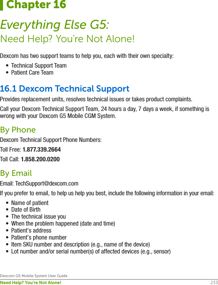 233Dexcom G5 Mobile System User GuideNeed Help? You’re Not Alone!Dexcom has two support teams to help you, each with their own specialty:•  Technical Support Team•  Patient Care Team16.1 Dexcom Technical SupportProvides replacement units, resolves technical issues or takes product complaints.Call your Dexcom Technical Support Team, 24 hours a day, 7 days a week, if something is wrong with your Dexcom G5 Mobile CGM System.By PhoneDexcom Technical Support Phone Numbers:Toll Free: 1.877.339.2664Toll Call: 1.858.200.0200By EmailEmail: TechSupport@dexcom.com If you prefer to email, to help us help you best, include the following information in your email:•  Name of patient•  Date of Birth•  The technical issue you•  When the problem happened (date and time)•  Patient’s address •  Patient’s phone number•  Item SKU number and description (e.g., name of the device)•  Lot number and/or serial number(s) of affected devices (e.g., sensor)Chapter 16Everything Else G5:Need Help? You’re Not Alone!