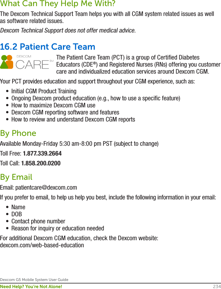 Dexcom G5 Mobile System User Guide234Need Help? You’re Not Alone!What Can They Help Me With?The Dexcom Technical Support Team helps you with all CGM system related issues as well as software related issues.Dexcom Technical Support does not offer medical advice.16.2 Patient Care TeamThe Patient Care Team (PCT) is a group of Certified Diabetes Educators (CDE®) and Registered Nurses (RNs) offering you customer care and individualized education services around Dexcom CGM.Your PCT provides education and support throughout your CGM experience, such as:•  Initial CGM Product Training•  Ongoing Dexcom product education (e.g., how to use a specific feature) •  How to maximize Dexcom CGM use•  Dexcom CGM reporting software and features•  How to review and understand Dexcom CGM reportsBy PhoneAvailable Monday-Friday 5:30 am-8:00 pm PST (subject to change) Toll Free: 1.877.339.2664Toll Call: 1.858.200.0200By EmailEmail: patientcare@dexcom.comIf you prefer to email, to help us help you best, include the following information in your email:•  Name•  DOB•  Contact phone number•  Reason for inquiry or education neededFor additional Dexcom CGM education, check the Dexcom website: dexcom.com/web-based-education