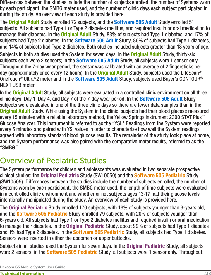 Dexcom G5 Mobile System User Guide238Technical InformationDifferences between the studies include the number of subjects enrolled, the number of Systems worn by each participant, the SMBG meter used, and the number of clinic days each subject participated in during the study. An overview of each study is provided here.The Original Adult Study enrolled 72 subjects, and the Software 505 Adult Study enrolled 51 subjects. All subjects had Type 1 or Type 2 diabetes mellitus, and required insulin or oral medication to manage their diabetes. In the Original Adult Study, 83% of subjects had Type 1 diabetes, and 17% of subjects had Type 2 diabetes. In the Software 505 Adult Study, 86% of subjects had Type 1 diabetes, and 14% of subjects had Type 2 diabetes. Both studies included subjects greater than 18 years of age.  Subjects in both studies used the System for seven days. In the Original Adult Study, thirty-six subjects each wore 2 sensors; in the Software 505 Adult Study, all subjects wore 1 sensor only. Throughout the 7-day wear period, the sensor was calibrated with an average of 2 fingersticks per day (approximately once every 12 hours). In the Original Adult Study, subjects used the LifeScan® OneTouch® Ultra®2 meter and in the Software 505 Adult Study, subjects used Bayer’s CONTOUR® NEXT USB meter.In the Original Adult Study, all subjects were evaluated in a controlled clinic environment on all three clinic days: Day 1, Day 4, and Day 7 of the 7-day wear period. In the Software 505 Adult Study, subjects were evaluated in one of the three clinic days so there are fewer data samples than in the Original Adult Study. While using the System in the clinic, subjects had their blood glucose measured every 15 minutes with a reliable laboratory method, the Yellow Springs Instrument 2300 STAT Plus™ Glucose Analyzer. This instrument is referred to as the “YSI.” Readings from the System were reported every 5 minutes and paired with YSI values in order to characterize how well the System readings agreed with laboratory standard blood glucose results. The remainder of the study took place at home, and the System performance was also paired with the comparative meter results, referred to as the “SMBG.” Overview of Pediatric StudiesThe System performance for children and adolescents was evaluated in two separate prospective clinical studies: the Original Pediatric Study (SW10050) and the Software 505 Pediatric Study (SW10505). Differences between the studies include the number of subjects enrolled, the number of Systems worn by each participant, the SMBG meter used, the length of time subjects were evaluated in a controlled clinic environment and whether or not subjects ages 13-17 had their glucose levels intentionally manipulated during the study. An overview of each study is provided here. The Original Pediatric Study enrolled 176 subjects, with 16% of subjects younger than 6-years old, and the Software 505 Pediatric Study enrolled 79 subjects, with 20% of subjects younger than 6-years old. All subjects had Type 1 or Type 2 diabetes mellitus and required insulin or oral medication to manage their diabetes. In the Original Pediatric Study, about 99% of subjects had Type 1 diabetes and 1% had Type 2 diabetes. In the Software 505 Pediatric Study, all subjects had Type 1 diabetes. Sensors were inserted in either the abdomen or upper buttocks. Subjects in all studies used the System for seven days. In the Original Pediatric Study, all subjects wore 2 sensors; in the Software 505 Pediatric Study, all subjects wore 1 sensor only. Throughout 