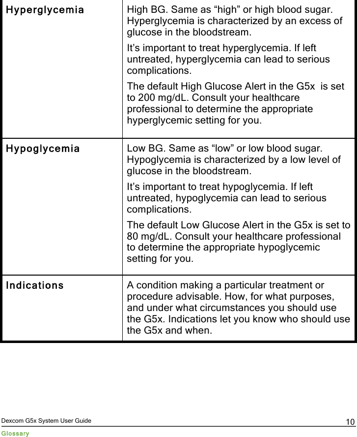  Dexcom G5x System User Guide Glossary 10 Hyperglycemia High BG. Same as “high” or high blood sugar. Hyperglycemia is characterized by an excess of glucose in the bloodstream. It’s important to treat hyperglycemia. If left untreated, hyperglycemia can lead to serious complications. The default High Glucose Alert in the G5x  is set to 200 mg/dL. Consult your healthcare professional to determine the appropriate hyperglycemic setting for you. Hypoglycemia Low BG. Same as “low” or low blood sugar. Hypoglycemia is characterized by a low level of glucose in the bloodstream.  It’s important to treat hypoglycemia. If left untreated, hypoglycemia can lead to serious complications. The default Low Glucose Alert in the G5x is set to 80 mg/dL. Consult your healthcare professional to determine the appropriate hypoglycemic setting for you. Indications A condition making a particular treatment or procedure advisable. How, for what purposes, and under what circumstances you should use the G5x. Indications let you know who should use the G5x and when. PDF compression, OCR, web optimization using a watermarked evaluation copy of CVISION PDFCompressor