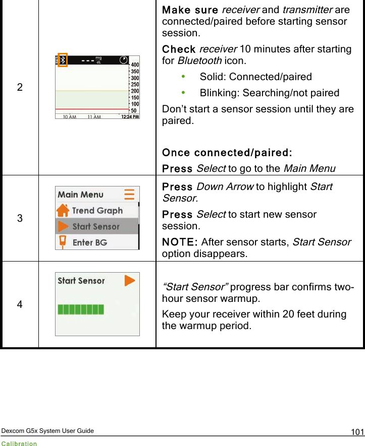  Dexcom G5x System User Guide Calibration 101 2  Make sure receiver and transmitter are connected/paired before starting sensor session. Check receiver 10 minutes after starting for Bluetooth icon. • Solid: Connected/paired • Blinking: Searching/not paired Don’t start a sensor session until they are paired.  Once connected/paired: Press Select to go to the Main Menu 3  Press Down Arrow to highlight Start Sensor. Press Select to start new sensor session. NOTE: After sensor starts, Start Sensor option disappears. 4  “Start Sensor” progress bar confirms two-hour sensor warmup. Keep your receiver within 20 feet during the warmup period. PDF compression, OCR, web optimization using a watermarked evaluation copy of CVISION PDFCompressor
