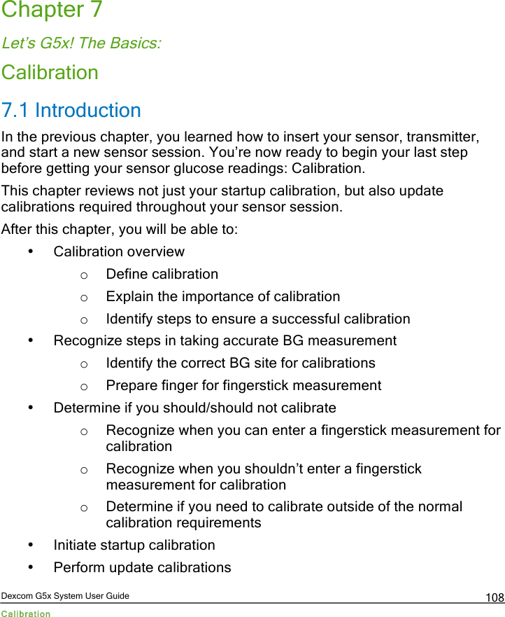  Dexcom G5x System User Guide Calibration 108 Chapter 7 Let’s G5x! The Basics: Calibration 7.1 Introduction In the previous chapter, you learned how to insert your sensor, transmitter, and start a new sensor session. You’re now ready to begin your last step before getting your sensor glucose readings: Calibration. This chapter reviews not just your startup calibration, but also update calibrations required throughout your sensor session.  After this chapter, you will be able to: • Calibration overview o Define calibration o Explain the importance of calibration o Identify steps to ensure a successful calibration  • Recognize steps in taking accurate BG measurement o Identify the correct BG site for calibrations o Prepare finger for fingerstick measurement • Determine if you should/should not calibrate o Recognize when you can enter a fingerstick measurement for calibration o Recognize when you shouldn’t enter a fingerstick measurement for calibration o Determine if you need to calibrate outside of the normal calibration requirements • Initiate startup calibration • Perform update calibrations PDF compression, OCR, web optimization using a watermarked evaluation copy of CVISION PDFCompressor