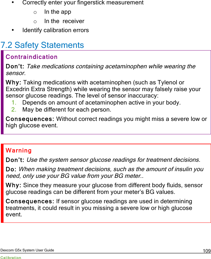  Dexcom G5x System User Guide Calibration 109 • Correctly enter your fingerstick measurement o In the app o In the  receiver • Identify calibration errors 7.2 Safety Statements Contraindication Don’t: Take medications containing acetaminophen while wearing the sensor. Why: Taking medications with acetaminophen (such as Tylenol or Excedrin Extra Strength) while wearing the sensor may falsely raise your sensor glucose readings. The level of sensor inaccuracy: 1. Depends on amount of acetaminophen active in your body. 2. May be different for each person.  Consequences: Without correct readings you might miss a severe low or high glucose event.  Warning Don’t: Use the system sensor glucose readings for treatment decisions. Do: When making treatment decisions, such as the amount of insulin you need, only use your BG value from your BG meter.. Why: Since they measure your glucose from different body fluids, sensor glucose readings can be different from your meter’s BG values. Consequences: If sensor glucose readings are used in determining treatments, it could result in you missing a severe low or high glucose event.  PDF compression, OCR, web optimization using a watermarked evaluation copy of CVISION PDFCompressor