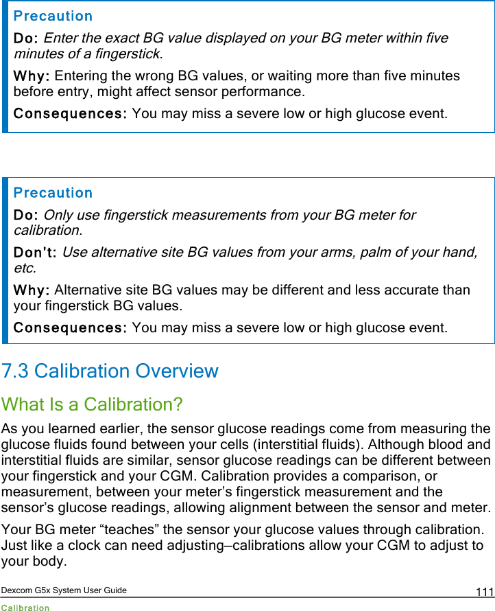  Dexcom G5x System User Guide Calibration 111 Precaution Do: Enter the exact BG value displayed on your BG meter within five minutes of a fingerstick. Why: Entering the wrong BG values, or waiting more than five minutes before entry, might affect sensor performance.  Consequences: You may miss a severe low or high glucose event.   Precaution Do: Only use fingerstick measurements from your BG meter for calibration. Don’t: Use alternative site BG values from your arms, palm of your hand, etc. Why: Alternative site BG values may be different and less accurate than your fingerstick BG values.  Consequences: You may miss a severe low or high glucose event. 7.3 Calibration Overview What Is a Calibration? As you learned earlier, the sensor glucose readings come from measuring the glucose fluids found between your cells (interstitial fluids). Although blood and interstitial fluids are similar, sensor glucose readings can be different between your fingerstick and your CGM. Calibration provides a comparison, or measurement, between your meter’s fingerstick measurement and the sensor’s glucose readings, allowing alignment between the sensor and meter.  Your BG meter “teaches” the sensor your glucose values through calibration. Just like a clock can need adjusting—calibrations allow your CGM to adjust to your body. PDF compression, OCR, web optimization using a watermarked evaluation copy of CVISION PDFCompressor