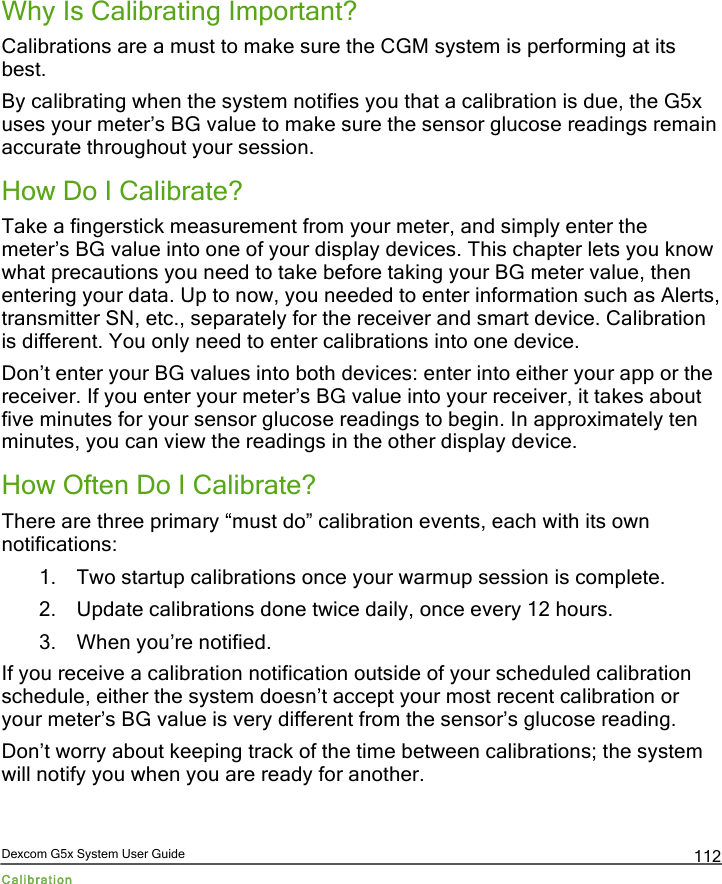  Dexcom G5x System User Guide Calibration 112 Why Is Calibrating Important? Calibrations are a must to make sure the CGM system is performing at its best. By calibrating when the system notifies you that a calibration is due, the G5x uses your meter’s BG value to make sure the sensor glucose readings remain accurate throughout your session. How Do I Calibrate? Take a fingerstick measurement from your meter, and simply enter the meter’s BG value into one of your display devices. This chapter lets you know what precautions you need to take before taking your BG meter value, then entering your data. Up to now, you needed to enter information such as Alerts, transmitter SN, etc., separately for the receiver and smart device. Calibration is different. You only need to enter calibrations into one device. Don’t enter your BG values into both devices: enter into either your app or the receiver. If you enter your meter’s BG value into your receiver, it takes about five minutes for your sensor glucose readings to begin. In approximately ten minutes, you can view the readings in the other display device.  How Often Do I Calibrate? There are three primary “must do” calibration events, each with its own notifications: 1. Two startup calibrations once your warmup session is complete. 2. Update calibrations done twice daily, once every 12 hours. 3. When you’re notified. If you receive a calibration notification outside of your scheduled calibration schedule, either the system doesn’t accept your most recent calibration or your meter’s BG value is very different from the sensor’s glucose reading. Don’t worry about keeping track of the time between calibrations; the system will notify you when you are ready for another.  PDF compression, OCR, web optimization using a watermarked evaluation copy of CVISION PDFCompressor