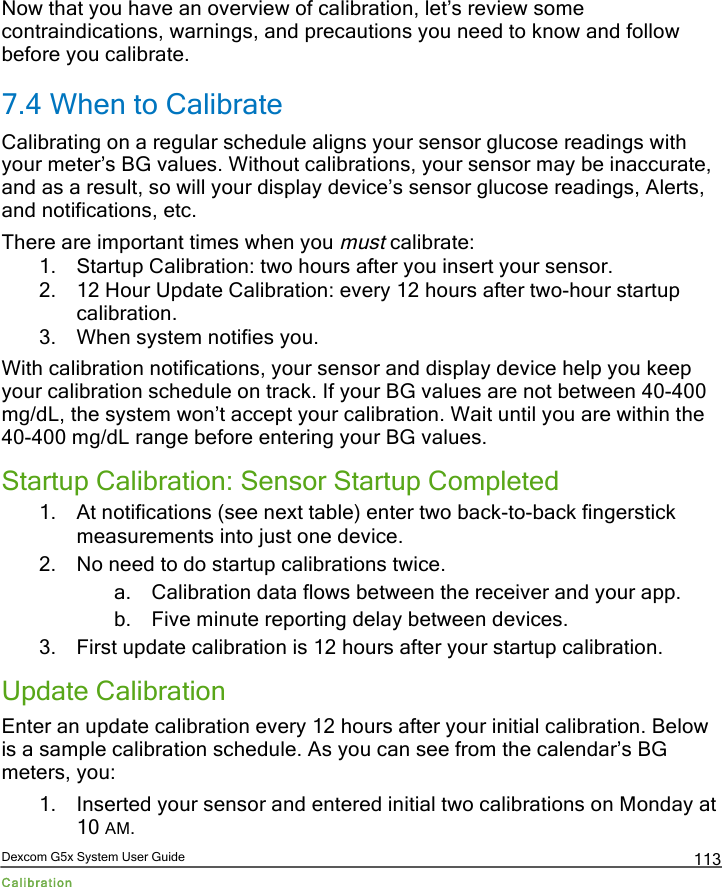  Dexcom G5x System User Guide Calibration 113 Now that you have an overview of calibration, let’s review some contraindications, warnings, and precautions you need to know and follow before you calibrate. 7.4 When to Calibrate Calibrating on a regular schedule aligns your sensor glucose readings with your meter’s BG values. Without calibrations, your sensor may be inaccurate, and as a result, so will your display device’s sensor glucose readings, Alerts, and notifications, etc. There are important times when you must calibrate: 1. Startup Calibration: two hours after you insert your sensor. 2. 12 Hour Update Calibration: every 12 hours after two-hour startup calibration. 3. When system notifies you. With calibration notifications, your sensor and display device help you keep your calibration schedule on track. If your BG values are not between 40-400 mg/dL, the system won’t accept your calibration. Wait until you are within the 40-400 mg/dL range before entering your BG values. Startup Calibration: Sensor Startup Completed 1. At notifications (see next table) enter two back-to-back fingerstick measurements into just one device. 2. No need to do startup calibrations twice. a. Calibration data flows between the receiver and your app. b. Five minute reporting delay between devices. 3. First update calibration is 12 hours after your startup calibration. Update Calibration Enter an update calibration every 12 hours after your initial calibration. Below is a sample calibration schedule. As you can see from the calendar’s BG meters, you: 1. Inserted your sensor and entered initial two calibrations on Monday at 10 AM.  PDF compression, OCR, web optimization using a watermarked evaluation copy of CVISION PDFCompressor