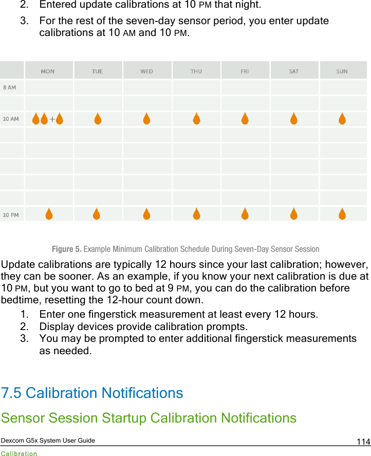  Dexcom G5x System User Guide Calibration 114 2. Entered update calibrations at 10 PM that night.  3. For the rest of the seven-day sensor period, you enter update calibrations at 10 AM and 10 PM.              Figure 5. Example Minimum Calibration Schedule During Seven-Day Sensor Session Update calibrations are typically 12 hours since your last calibration; however, they can be sooner. As an example, if you know your next calibration is due at 10 PM, but you want to go to bed at 9 PM, you can do the calibration before bedtime, resetting the 12-hour count down. 1. Enter one fingerstick measurement at least every 12 hours. 2. Display devices provide calibration prompts. 3. You may be prompted to enter additional fingerstick measurements as needed.  7.5 Calibration Notifications Sensor Session Startup Calibration Notifications PDF compression, OCR, web optimization using a watermarked evaluation copy of CVISION PDFCompressor