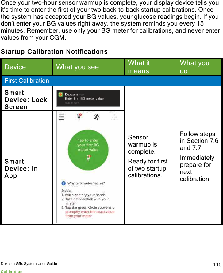  Dexcom G5x System User Guide Calibration 115 Once your two-hour sensor warmup is complete, your display device tells you it’s time to enter the first of your two back-to-back startup calibrations. Once the system has accepted your BG values, your glucose readings begin. If you don’t enter your BG values right away, the system reminds you every 15 minutes. Remember, use only your BG meter for calibrations, and never enter values from your CGM. Startup Calibration Notifications Device What you see What it means What you do First Calibration Smart Device: Lock Screen  Sensor warmup is complete. Ready for first of two startup calibrations. Follow steps in Section 7.6 and 7.7. Immediately prepare for next calibration. Smart Device: In App  PDF compression, OCR, web optimization using a watermarked evaluation copy of CVISION PDFCompressor