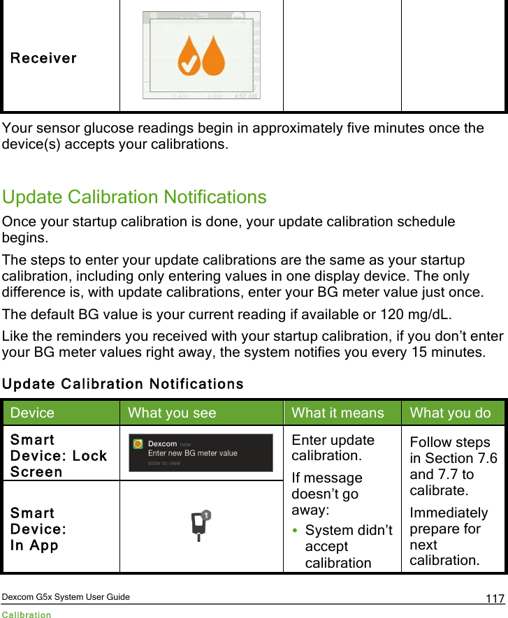  Dexcom G5x System User Guide Calibration 117 Receiver  Your sensor glucose readings begin in approximately five minutes once the device(s) accepts your calibrations.   Update Calibration Notifications Once your startup calibration is done, your update calibration schedule begins. The steps to enter your update calibrations are the same as your startup calibration, including only entering values in one display device. The only difference is, with update calibrations, enter your BG meter value just once.  The default BG value is your current reading if available or 120 mg/dL. Like the reminders you received with your startup calibration, if you don’t enter your BG meter values right away, the system notifies you every 15 minutes. Update Calibration Notifications Device What you see What it means What you do Smart Device: Lock Screen  Enter update calibration. If message doesn’t go away: • System didn’t accept calibration Follow steps in Section 7.6 and 7.7 to calibrate. Immediately prepare for next calibration. Smart Device:  In App  PDF compression, OCR, web optimization using a watermarked evaluation copy of CVISION PDFCompressor