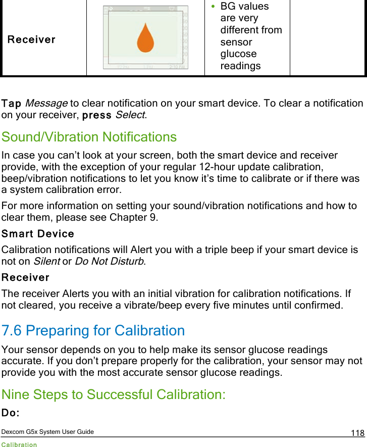  Dexcom G5x System User Guide Calibration 118 Receiver  • BG values are very different from sensor glucose readings  Tap Message to clear notification on your smart device. To clear a notification on your receiver, press Select. Sound/Vibration Notifications In case you can’t look at your screen, both the smart device and receiver provide, with the exception of your regular 12-hour update calibration, beep/vibration notifications to let you know it’s time to calibrate or if there was a system calibration error. For more information on setting your sound/vibration notifications and how to clear them, please see Chapter 9. Smart Device Calibration notifications will Alert you with a triple beep if your smart device is not on Silent or Do Not Disturb. Receiver The receiver Alerts you with an initial vibration for calibration notifications. If not cleared, you receive a vibrate/beep every five minutes until confirmed.  7.6 Preparing for Calibration Your sensor depends on you to help make its sensor glucose readings accurate. If you don’t prepare properly for the calibration, your sensor may not provide you with the most accurate sensor glucose readings.  Nine Steps to Successful Calibration: Do: PDF compression, OCR, web optimization using a watermarked evaluation copy of CVISION PDFCompressor