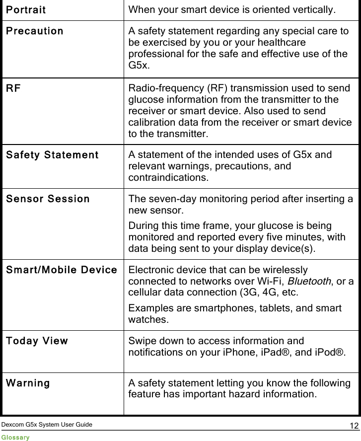  Dexcom G5x System User Guide Glossary 12 Portrait When your smart device is oriented vertically. Precaution A safety statement regarding any special care to be exercised by you or your healthcare professional for the safe and effective use of the G5x. RF Radio-frequency (RF) transmission used to send glucose information from the transmitter to the receiver or smart device. Also used to send calibration data from the receiver or smart device to the transmitter. Safety Statement A statement of the intended uses of G5x and relevant warnings, precautions, and contraindications. Sensor Session The seven-day monitoring period after inserting a new sensor.  During this time frame, your glucose is being monitored and reported every five minutes, with data being sent to your display device(s). Smart/Mobile Device Electronic device that can be wirelessly connected to networks over Wi-Fi, Bluetooth, or a cellular data connection (3G, 4G, etc. Examples are smartphones, tablets, and smart watches. Today View Swipe down to access information and notifications on your iPhone, iPad®, and iPod®. Warning A safety statement letting you know the following feature has important hazard information.  PDF compression, OCR, web optimization using a watermarked evaluation copy of CVISION PDFCompressor