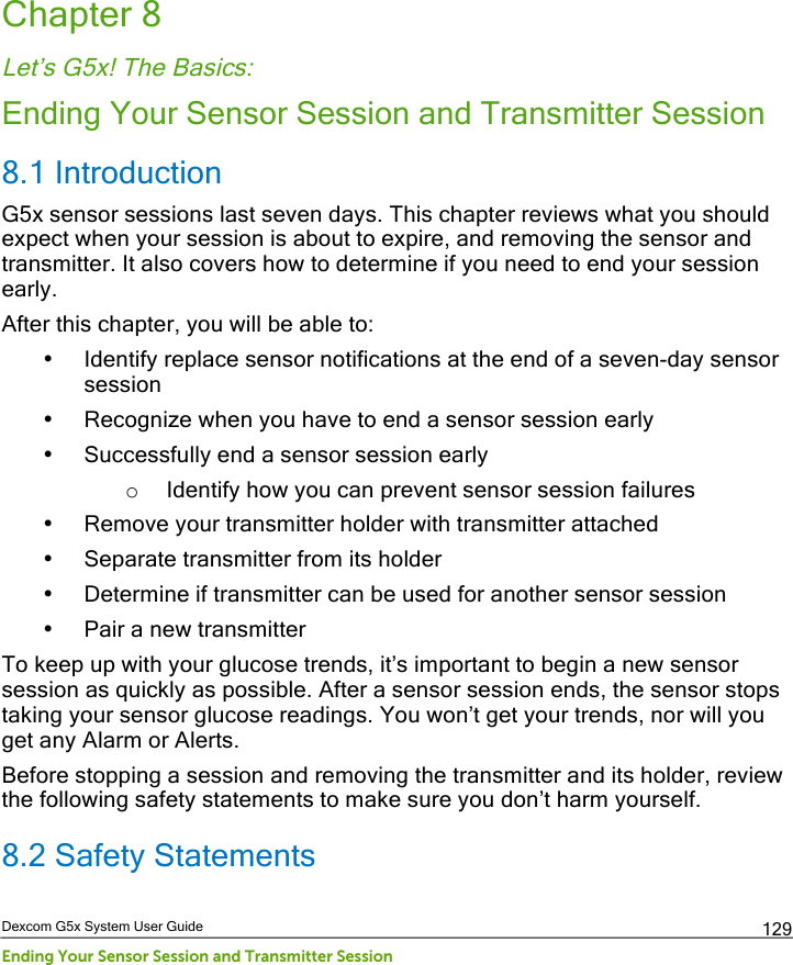  Dexcom G5x System User Guide Ending Your Sensor Session and Transmitter Session 129 Chapter 8 Let’s G5x! The Basics: Ending Your Sensor Session and Transmitter Session 8.1 Introduction G5x sensor sessions last seven days. This chapter reviews what you should expect when your session is about to expire, and removing the sensor and transmitter. It also covers how to determine if you need to end your session early.  After this chapter, you will be able to: • Identify replace sensor notifications at the end of a seven-day sensor session • Recognize when you have to end a sensor session early • Successfully end a sensor session early o Identify how you can prevent sensor session failures • Remove your transmitter holder with transmitter attached • Separate transmitter from its holder • Determine if transmitter can be used for another sensor session • Pair a new transmitter To keep up with your glucose trends, it’s important to begin a new sensor session as quickly as possible. After a sensor session ends, the sensor stops taking your sensor glucose readings. You won’t get your trends, nor will you get any Alarm or Alerts. Before stopping a session and removing the transmitter and its holder, review the following safety statements to make sure you don’t harm yourself. 8.2 Safety Statements PDF compression, OCR, web optimization using a watermarked evaluation copy of CVISION PDFCompressor