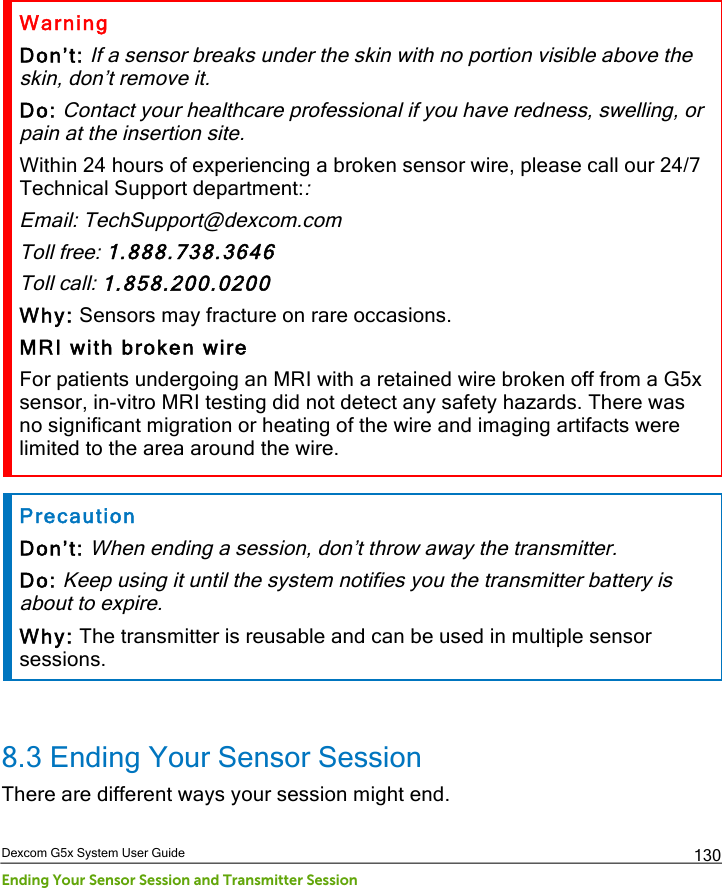  Dexcom G5x System User Guide Ending Your Sensor Session and Transmitter Session 130 Warning Don’t: If a sensor breaks under the skin with no portion visible above the skin, don’t remove it.  Do: Contact your healthcare professional if you have redness, swelling, or pain at the insertion site. Within 24 hours of experiencing a broken sensor wire, please call our 24/7 Technical Support department:: Email: TechSupport@dexcom.com Toll free: 1.888.738.3646 Toll call: 1.858.200.0200 Why: Sensors may fracture on rare occasions. MRI with broken wire For patients undergoing an MRI with a retained wire broken off from a G5x sensor, in-vitro MRI testing did not detect any safety hazards. There was no significant migration or heating of the wire and imaging artifacts were limited to the area around the wire.  Precaution Don’t: When ending a session, don’t throw away the transmitter. Do: Keep using it until the system notifies you the transmitter battery is about to expire. Why: The transmitter is reusable and can be used in multiple sensor sessions.  8.3 Ending Your Sensor Session There are different ways your session might end. PDF compression, OCR, web optimization using a watermarked evaluation copy of CVISION PDFCompressor