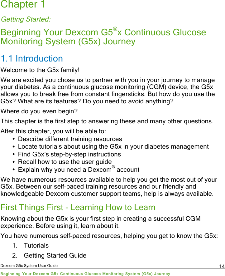  Dexcom G5x System User Guide Beginning Your Dexcom G5x Continuous Glucose Monitoring System (G5x) Journey 14 Chapter 1 Getting Started:  Beginning Your Dexcom G5®x Continuous Glucose Monitoring System (G5x) Journey 1.1 Introduction Welcome to the G5x family! We are excited you chose us to partner with you in your journey to manage your diabetes. As a continuous glucose monitoring (CGM) device, the G5x allows you to break free from constant fingersticks. But how do you use the G5x? What are its features? Do you need to avoid anything?  Where do you even begin? This chapter is the first step to answering these and many other questions.  After this chapter, you will be able to: • Describe different training resources • Locate tutorials about using the G5x in your diabetes management  • Find G5x’s step-by-step instructions • Recall how to use the user guide • Explain why you need a Dexcom® account We have numerous resources available to help you get the most out of your G5x. Between our self-paced training resources and our friendly and knowledgeable Dexcom customer support teams, help is always available. First Things First - Learning How to Learn Knowing about the G5x is your first step in creating a successful CGM experience. Before using it, learn about it. You have numerous self-paced resources, helping you get to know the G5x: 1. Tutorials 2. Getting Started Guide PDF compression, OCR, web optimization using a watermarked evaluation copy of CVISION PDFCompressor