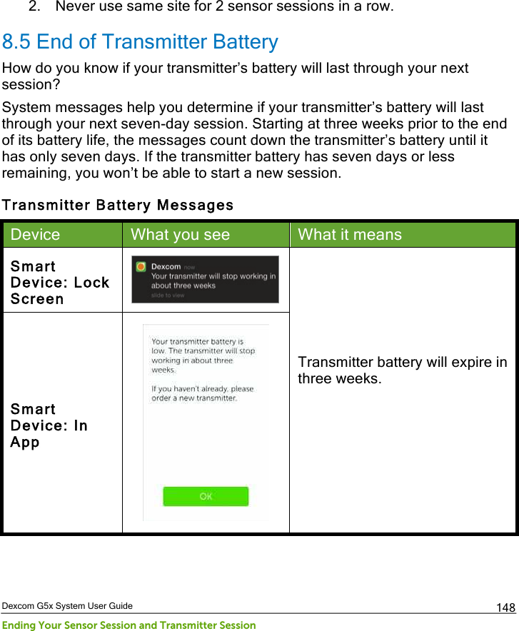  Dexcom G5x System User Guide Ending Your Sensor Session and Transmitter Session 148 2. Never use same site for 2 sensor sessions in a row. 8.5 End of Transmitter Battery How do you know if your transmitter’s battery will last through your next session? System messages help you determine if your transmitter’s battery will last through your next seven-day session. Starting at three weeks prior to the end of its battery life, the messages count down the transmitter’s battery until it has only seven days. If the transmitter battery has seven days or less remaining, you won’t be able to start a new session. Transmitter Battery Messages Device What you see What it means Smart Device: Lock Screen  Transmitter battery will expire in three weeks.   Smart Device: In App  PDF compression, OCR, web optimization using a watermarked evaluation copy of CVISION PDFCompressor