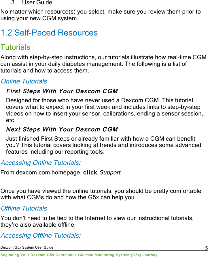  Dexcom G5x System User Guide Beginning Your Dexcom G5x Continuous Glucose Monitoring System (G5x) Journey 15 3. User Guide No matter which resource(s) you select, make sure you review them prior to using your new CGM system. 1.2 Self-Paced Resources Tutorials  Along with step-by-step instructions, our tutorials illustrate how real-time CGM can assist in your daily diabetes management. The following is a list of tutorials and how to access them. Online Tutorials First Steps With Your Dexcom CGM Designed for those who have never used a Dexcom CGM. This tutorial covers what to expect in your first week and includes links to step-by-step videos on how to insert your sensor, calibrations, ending a sensor session, etc. Next Steps With Your Dexcom CGM Just finished First Steps or already familiar with how a CGM can benefit you? This tutorial covers looking at trends and introduces some advanced features including our reporting tools. Accessing Online Tutorials: From dexcom.com homepage, click Support.  Once you have viewed the online tutorials, you should be pretty comfortable with what CGMs do and how the G5x can help you.  Offline Tutorials You don’t need to be tied to the Internet to view our instructional tutorials, they’re also available offline. Accessing Offline Tutorials: PDF compression, OCR, web optimization using a watermarked evaluation copy of CVISION PDFCompressor