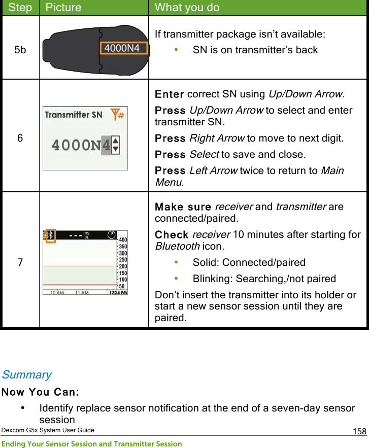  Dexcom G5x System User Guide Ending Your Sensor Session and Transmitter Session 158 Step Picture What you do 5b  If transmitter package isn’t available: • SN is on transmitter’s back  6  Enter correct SN using Up/Down Arrow. Press Up/Down Arrow to select and enter transmitter SN. Press Right Arrow to move to next digit. Press Select to save and close. Press Left Arrow twice to return to Main Menu. 7  Make sure receiver and transmitter are connected/paired. Check receiver 10 minutes after starting for Bluetooth icon. • Solid: Connected/paired • Blinking: Searching,/not paired Don’t insert the transmitter into its holder or start a new sensor session until they are paired.   Summary Now You Can: • Identify replace sensor notification at the end of a seven-day sensor session PDF compression, OCR, web optimization using a watermarked evaluation copy of CVISION PDFCompressor