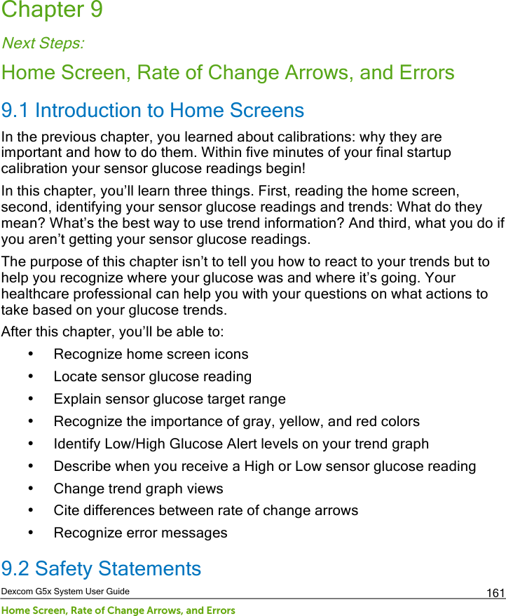  Dexcom G5x System User Guide Home Screen, Rate of Change Arrows, and Errors 161 Chapter 9 Next Steps: Home Screen, Rate of Change Arrows, and Errors 9.1 Introduction to Home Screens In the previous chapter, you learned about calibrations: why they are important and how to do them. Within five minutes of your final startup calibration your sensor glucose readings begin! In this chapter, you’ll learn three things. First, reading the home screen, second, identifying your sensor glucose readings and trends: What do they mean? What’s the best way to use trend information? And third, what you do if you aren’t getting your sensor glucose readings. The purpose of this chapter isn’t to tell you how to react to your trends but to help you recognize where your glucose was and where it’s going. Your healthcare professional can help you with your questions on what actions to take based on your glucose trends.  After this chapter, you’ll be able to: • Recognize home screen icons • Locate sensor glucose reading • Explain sensor glucose target range • Recognize the importance of gray, yellow, and red colors • Identify Low/High Glucose Alert levels on your trend graph • Describe when you receive a High or Low sensor glucose reading • Change trend graph views  • Cite differences between rate of change arrows • Recognize error messages 9.2 Safety Statements PDF compression, OCR, web optimization using a watermarked evaluation copy of CVISION PDFCompressor