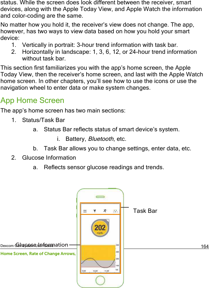  Dexcom G5x System User Guide Home Screen, Rate of Change Arrows, and Errors 164 status. While the screen does look different between the receiver, smart devices, along with the Apple Today View, and Apple Watch the information and color-coding are the same.  No matter how you hold it, the receiver’s view does not change. The app, however, has two ways to view data based on how you hold your smart device: 1. Vertically in portrait: 3-hour trend information with task bar. 2. Horizontally in landscape: 1, 3, 6, 12, or 24-hour trend information without task bar. This section first familiarizes you with the app’s home screen, the Apple Today View, then the receiver’s home screen, and last with the Apple Watch home screen. In other chapters, you’ll see how to use the icons or use the navigation wheel to enter data or make system changes.  App Home Screen The app’s home screen has two main sections: 1. Status/Task Bar a. Status Bar reflects status of smart device’s system. i. Battery, Bluetooth, etc. b. Task Bar allows you to change settings, enter data, etc. 2. Glucose Information a. Reflects sensor glucose readings and trends.        Status and Task BarGlucose InformationTask Bar PDF compression, OCR, web optimization using a watermarked evaluation copy of CVISION PDFCompressor