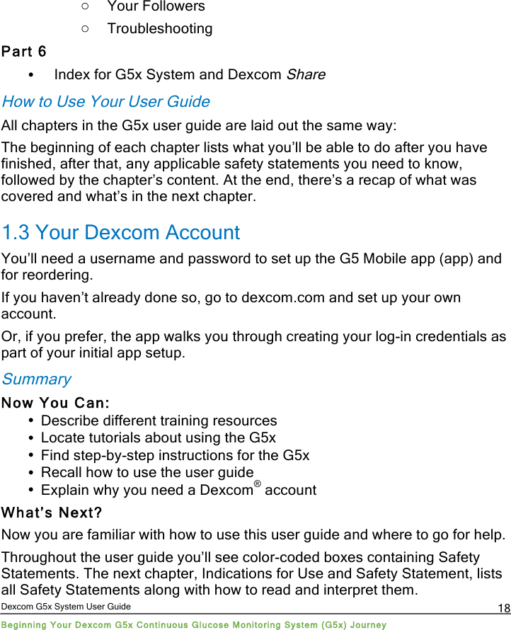  Dexcom G5x System User Guide Beginning Your Dexcom G5x Continuous Glucose Monitoring System (G5x) Journey 18 o Your Followers o Troubleshooting Part 6 • Index for G5x System and Dexcom Share How to Use Your User Guide All chapters in the G5x user guide are laid out the same way: The beginning of each chapter lists what you’ll be able to do after you have finished, after that, any applicable safety statements you need to know, followed by the chapter’s content. At the end, there’s a recap of what was covered and what’s in the next chapter. 1.3 Your Dexcom Account You’ll need a username and password to set up the G5 Mobile app (app) and for reordering. If you haven’t already done so, go to dexcom.com and set up your own account.  Or, if you prefer, the app walks you through creating your log-in credentials as part of your initial app setup. Summary Now You Can: • Describe different training resources • Locate tutorials about using the G5x • Find step-by-step instructions for the G5x • Recall how to use the user guide • Explain why you need a Dexcom® account What’s Next? Now you are familiar with how to use this user guide and where to go for help.  Throughout the user guide you’ll see color-coded boxes containing Safety Statements. The next chapter, Indications for Use and Safety Statement, lists all Safety Statements along with how to read and interpret them.  PDF compression, OCR, web optimization using a watermarked evaluation copy of CVISION PDFCompressor
