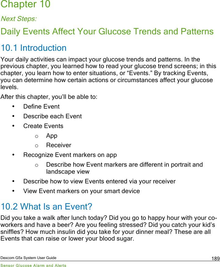  Dexcom G5x System User Guide Sensor Glucose Alarm and Alerts 189 Chapter 10 Next Steps: Daily Events Affect Your Glucose Trends and Patterns 10.1 Introduction Your daily activities can impact your glucose trends and patterns. In the previous chapter, you learned how to read your glucose trend screens; in this chapter, you learn how to enter situations, or “Events.” By tracking Events, you can determine how certain actions or circumstances affect your glucose levels. After this chapter, you’ll be able to: • Define Event • Describe each Event • Create Events o App o Receiver • Recognize Event markers on app o Describe how Event markers are different in portrait and landscape view • Describe how to view Events entered via your receiver • View Event markers on your smart device 10.2 What Is an Event? Did you take a walk after lunch today? Did you go to happy hour with your co-workers and have a beer? Are you feeling stressed? Did you catch your kid’s sniffles? How much insulin did you take for your dinner meal? These are all Events that can raise or lower your blood sugar. PDF compression, OCR, web optimization using a watermarked evaluation copy of CVISION PDFCompressor