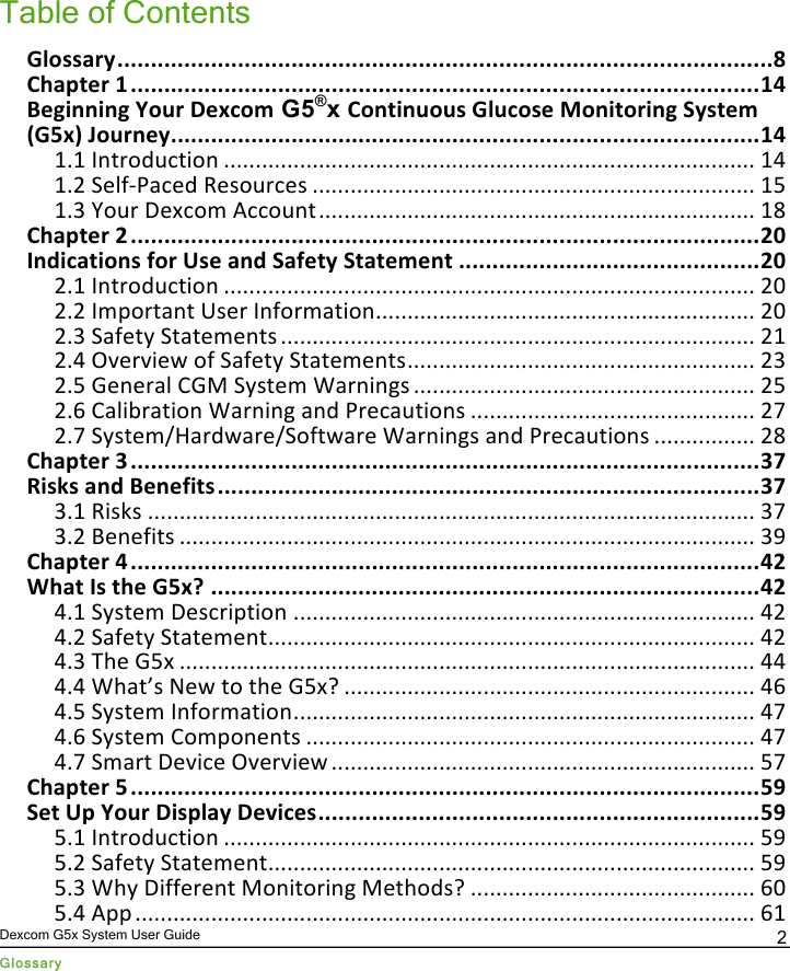  Dexcom G5x System User Guide Glossary 2 Table of Contents !&quot;#$$%&amp;&apos;())))))))))))))))))))))))))))))))))))))))))))))))))))))))))))))))))))))))))))))))))))))))))))))))))(*&quot;+,%-./&amp;(0())))))))))))))))))))))))))))))))))))))))))))))))))))))))))))))))))))))))))))))))))))))))))))))(01&quot;2/3455453(6#7&amp;(8/9:#; G5®x +#5.457#7$(!&quot;7:#$/(&lt;#54.#&amp;453(=&apos;$./;(&gt;!?9@(A#7&amp;5/&apos;())))))))))))))))))))))))))))))))))))))))))))))))))))))))))))))))))))))))))))))))))))))))(01&quot;1.1&quot;Introduction&quot;....................................................................................&quot;14&quot;1.2&quot;Self-Paced&quot;Resources&quot;......................................................................&quot;15&quot;1.3&quot;Your&quot;Dexcom&quot;Account&quot;.....................................................................&quot;18&quot;+,%-./&amp;(B())))))))))))))))))))))))))))))))))))))))))))))))))))))))))))))))))))))))))))))))))))))))))))))(BC&quot;D5E4:%.4#5$(F#&amp;(G$/(%5E(=%F/.&apos;(=.%./;/5.()))))))))))))))))))))))))))))))))))))))))))))(BC&quot;2.1&quot;Introduction&quot;....................................................................................&quot;20&quot;2.2&quot;Important&quot;User&quot;Information&quot;............................................................&quot;20&quot;2.3&quot;Safety&quot;Statements&quot;...........................................................................&quot;21&quot;2.4&quot;Overview&quot;of&quot;Safety&quot;Statements&quot;.......................................................&quot;23&quot;2.5&quot;General&quot;CGM&quot;System&quot;Warnings&quot;......................................................&quot;25&quot;2.6&quot;Calibration&quot;Warning&quot;and&quot;Precautions&quot;.............................................&quot;27&quot;2.7&quot;System/Hardware/Software&quot;Warnings&quot;and&quot;Precautions&quot;................&quot;28&quot;+,%-./&amp;(H())))))))))))))))))))))))))))))))))))))))))))))))))))))))))))))))))))))))))))))))))))))))))))))(HI&quot;J4$K$(%5E(2/5/F4.$()))))))))))))))))))))))))))))))))))))))))))))))))))))))))))))))))))))))))))))))))(HI&quot;3.1&quot;Risks&quot;................................................................................................&quot;37&quot;3.2&quot;Benefits&quot;...........................................................................................&quot;39&quot;+,%-./&amp;(1())))))))))))))))))))))))))))))))))))))))))))))))))))))))))))))))))))))))))))))))))))))))))))))(1B&quot;L,%.(D$(.,/(!?9M())))))))))))))))))))))))))))))))))))))))))))))))))))))))))))))))))))))))))))))))))(1B&quot;4.1&quot;System&quot;Description&quot;.........................................................................&quot;42&quot;4.2&quot;Safety&quot;Statement&quot;.............................................................................&quot;42&quot;4.3&quot;The&quot;G5x&quot;...........................................................................................&quot;44&quot;4.4&quot;What’s&quot;New&quot;to&quot;the&quot;G5x?&quot;.................................................................&quot;46&quot;4.5&quot;System&quot;Information&quot;.........................................................................&quot;47&quot;4.6&quot;System&quot;Components&quot;.......................................................................&quot;47&quot;4.7&quot;Smart&quot;Device&quot;Overview&quot;...................................................................&quot;57&quot;+,%-./&amp;(?())))))))))))))))))))))))))))))))))))))))))))))))))))))))))))))))))))))))))))))))))))))))))))))(?N&quot;=/.(G-(6#7&amp;(84$-&quot;%&apos;(8/O4:/$())))))))))))))))))))))))))))))))))))))))))))))))))))))))))))))))))(?N&quot;5.1&quot;Introduction&quot;....................................................................................&quot;59&quot;5.2&quot;Safety&quot;Statement&quot;.............................................................................&quot;59&quot;5.3&quot;Why&quot;Different&quot;Monitoring&quot;Methods?&quot;.............................................&quot;60&quot;5.4&quot;App&quot;..................................................................................................&quot;61&quot;PDF compression, OCR, web optimization using a watermarked evaluation copy of CVISION PDFCompressor