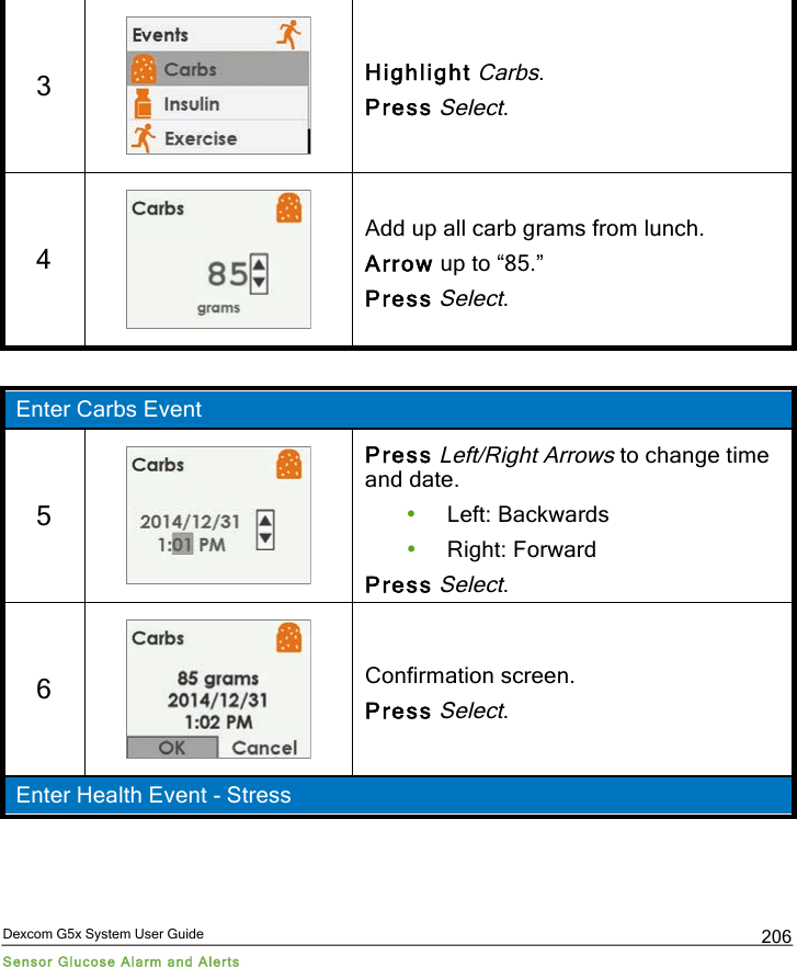  Dexcom G5x System User Guide Sensor Glucose Alarm and Alerts 206 3  Highlight Carbs. Press Select. 4  Add up all carb grams from lunch. Arrow up to “85.” Press Select.  Enter Carbs Event 5  Press Left/Right Arrows to change time and date. • Left: Backwards • Right: Forward Press Select. 6  Confirmation screen. Press Select. Enter Health Event - Stress PDF compression, OCR, web optimization using a watermarked evaluation copy of CVISION PDFCompressor