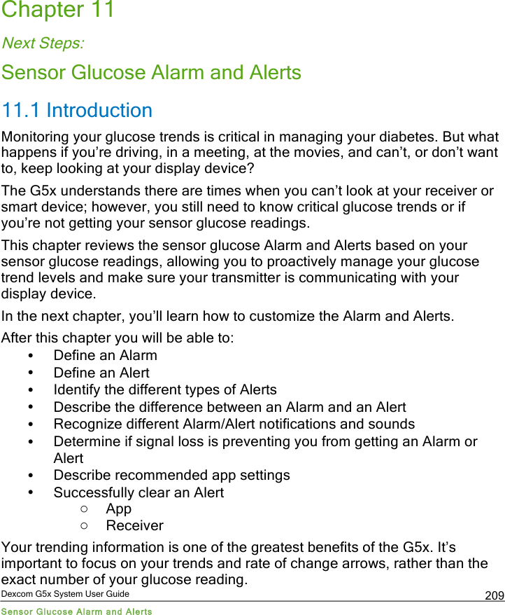  Dexcom G5x System User Guide Sensor Glucose Alarm and Alerts 209 Chapter 11 Next Steps: Sensor Glucose Alarm and Alerts 11.1 Introduction Monitoring your glucose trends is critical in managing your diabetes. But what happens if you’re driving, in a meeting, at the movies, and can’t, or don’t want to, keep looking at your display device? The G5x understands there are times when you can’t look at your receiver or smart device; however, you still need to know critical glucose trends or if you’re not getting your sensor glucose readings.  This chapter reviews the sensor glucose Alarm and Alerts based on your sensor glucose readings, allowing you to proactively manage your glucose trend levels and make sure your transmitter is communicating with your display device.  In the next chapter, you’ll learn how to customize the Alarm and Alerts.  After this chapter you will be able to: • Define an Alarm  • Define an Alert • Identify the different types of Alerts • Describe the difference between an Alarm and an Alert • Recognize different Alarm/Alert notifications and sounds • Determine if signal loss is preventing you from getting an Alarm or Alert • Describe recommended app settings  • Successfully clear an Alert o App o Receiver Your trending information is one of the greatest benefits of the G5x. It’s important to focus on your trends and rate of change arrows, rather than the exact number of your glucose reading. PDF compression, OCR, web optimization using a watermarked evaluation copy of CVISION PDFCompressor