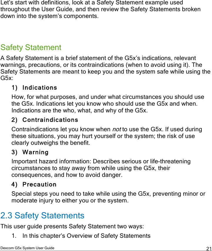  Dexcom G5x System User Guide  21 Let’s start with definitions, look at a Safety Statement example used throughout the User Guide, and then review the Safety Statements broken down into the system’s components.   Safety Statement A Safety Statement is a brief statement of the G5x’s indications, relevant warnings, precautions, or its contraindications (when to avoid using it). The Safety Statements are meant to keep you and the system safe while using the G5x: 1) Indications How, for what purposes, and under what circumstances you should use the G5x. Indications let you know who should use the G5x and when. Indications are the who, what, and why of the G5x. 2) Contraindications Contraindications let you know when not to use the G5x. If used during these situations, you may hurt yourself or the system; the risk of use clearly outweighs the benefit.  3) Warning Important hazard information: Describes serious or life-threatening circumstances to stay away from while using the G5x, their consequences, and how to avoid danger. 4) Precaution Special steps you need to take while using the G5x, preventing minor or moderate injury to either you or the system.  2.3 Safety Statements This user guide presents Safety Statement two ways: 1. In this chapter’s Overview of Safety Statements PDF compression, OCR, web optimization using a watermarked evaluation copy of CVISION PDFCompressor