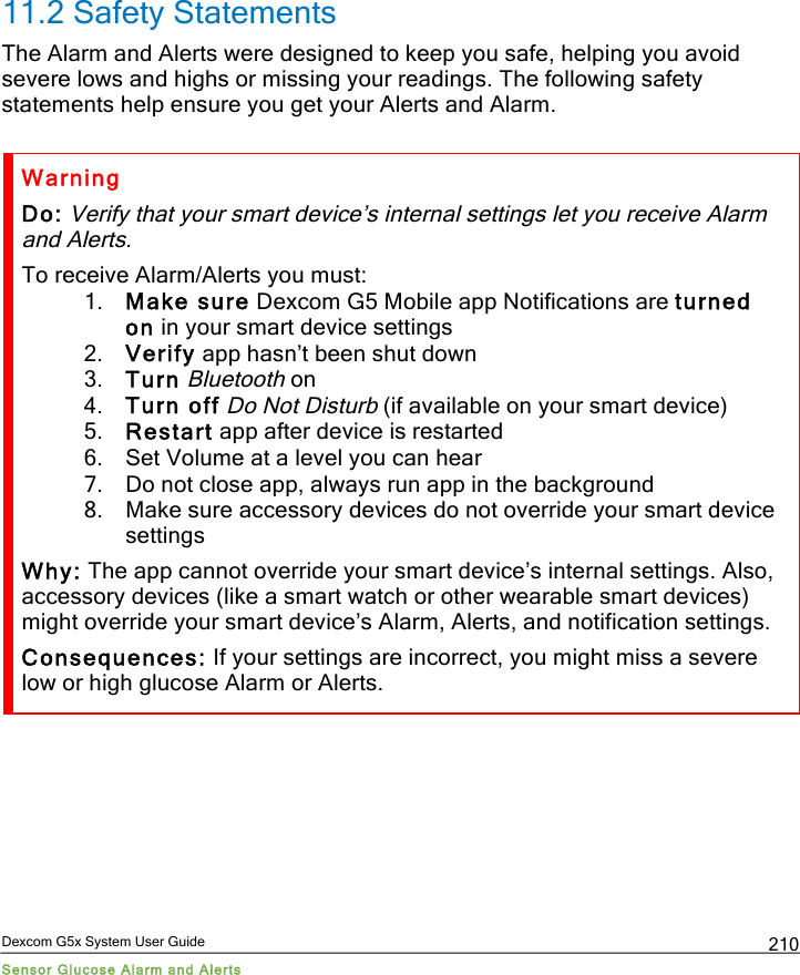 Dexcom G5x System User Guide Sensor Glucose Alarm and Alerts 210 11.2 Safety Statements The Alarm and Alerts were designed to keep you safe, helping you avoid severe lows and highs or missing your readings. The following safety statements help ensure you get your Alerts and Alarm.   Warning Do: Verify that your smart device’s internal settings let you receive Alarm and Alerts. To receive Alarm/Alerts you must: 1. Make sure Dexcom G5 Mobile app Notifications are turned on in your smart device settings 2. Verify app hasn’t been shut down 3. Turn Bluetooth on 4. Turn off Do Not Disturb (if available on your smart device) 5. Restart app after device is restarted 6. Set Volume at a level you can hear 7. Do not close app, always run app in the background 8. Make sure accessory devices do not override your smart device settings Why: The app cannot override your smart device’s internal settings. Also, accessory devices (like a smart watch or other wearable smart devices) might override your smart device’s Alarm, Alerts, and notification settings. Consequences: If your settings are incorrect, you might miss a severe low or high glucose Alarm or Alerts.  PDF compression, OCR, web optimization using a watermarked evaluation copy of CVISION PDFCompressor