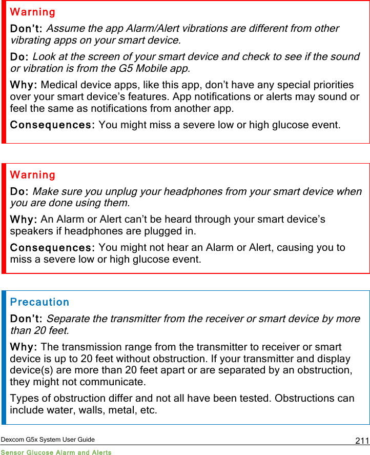  Dexcom G5x System User Guide Sensor Glucose Alarm and Alerts 211 Warning Don’t: Assume the app Alarm/Alert vibrations are different from other vibrating apps on your smart device. Do: Look at the screen of your smart device and check to see if the sound or vibration is from the G5 Mobile app. Why: Medical device apps, like this app, don’t have any special priorities over your smart device’s features. App notifications or alerts may sound or feel the same as notifications from another app. Consequences: You might miss a severe low or high glucose event.  Warning Do: Make sure you unplug your headphones from your smart device when you are done using them. Why: An Alarm or Alert can’t be heard through your smart device’s speakers if headphones are plugged in. Consequences: You might not hear an Alarm or Alert, causing you to miss a severe low or high glucose event.  Precaution Don’t: Separate the transmitter from the receiver or smart device by more than 20 feet. Why: The transmission range from the transmitter to receiver or smart device is up to 20 feet without obstruction. If your transmitter and display device(s) are more than 20 feet apart or are separated by an obstruction, they might not communicate. Types of obstruction differ and not all have been tested. Obstructions can include water, walls, metal, etc. PDF compression, OCR, web optimization using a watermarked evaluation copy of CVISION PDFCompressor