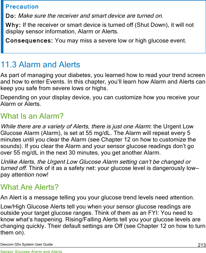  Dexcom G5x System User Guide Sensor Glucose Alarm and Alerts 213 Precaution Do: Make sure the receiver and smart device are turned on. Why: If the receiver or smart device is turned off (Shut Down), it will not display sensor information, Alarm or Alerts. Consequences: You may miss a severe low or high glucose event. 11.3 Alarm and Alerts As part of managing your diabetes, you learned how to read your trend screen and how to enter Events. In this chapter, you’ll learn how Alarm and Alerts can keep you safe from severe lows or highs. Depending on your display device, you can customize how you receive your Alarm or Alerts. What Is an Alarm? While there are a variety of Alerts, there is just one Alarm: the Urgent Low Glucose Alarm (Alarm), is set at 55 mg/dL. The Alarm will repeat every 5 minutes until you clear the Alarm (see Chapter 12 on how to customize the sounds). If you clear the Alarm and your sensor glucose readings don’t go over 55 mg/dL in the next 30 minutes, you get another Alarm. Unlike Alerts, the Urgent Low Glucose Alarm setting can’t be changed or turned off. Think of it as a safety net: your glucose level is dangerously low—pay attention now! What Are Alerts? An Alert is a message telling you your glucose trend levels need attention.  Low/High Glucose Alerts tell you when your sensor glucose readings are outside your target glucose ranges. Think of them as an FYI: You need to know what’s happening. Rising/Falling Alerts tell you your glucose levels are changing quickly. Their default settings are Off (see Chapter 12 on how to turn them on). PDF compression, OCR, web optimization using a watermarked evaluation copy of CVISION PDFCompressor