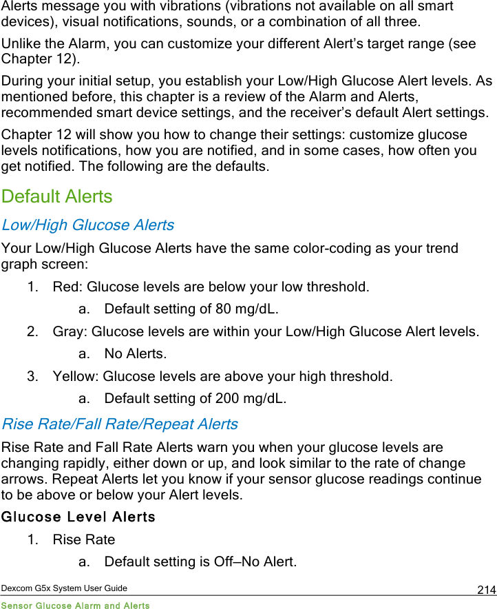  Dexcom G5x System User Guide Sensor Glucose Alarm and Alerts 214 Alerts message you with vibrations (vibrations not available on all smart devices), visual notifications, sounds, or a combination of all three.  Unlike the Alarm, you can customize your different Alert’s target range (see Chapter 12).  During your initial setup, you establish your Low/High Glucose Alert levels. As mentioned before, this chapter is a review of the Alarm and Alerts, recommended smart device settings, and the receiver’s default Alert settings. Chapter 12 will show you how to change their settings: customize glucose levels notifications, how you are notified, and in some cases, how often you get notified. The following are the defaults. Default Alerts Low/High Glucose Alerts Your Low/High Glucose Alerts have the same color-coding as your trend graph screen:  1. Red: Glucose levels are below your low threshold. a. Default setting of 80 mg/dL. 2. Gray: Glucose levels are within your Low/High Glucose Alert levels. a. No Alerts. 3. Yellow: Glucose levels are above your high threshold. a. Default setting of 200 mg/dL. Rise Rate/Fall Rate/Repeat Alerts Rise Rate and Fall Rate Alerts warn you when your glucose levels are changing rapidly, either down or up, and look similar to the rate of change arrows. Repeat Alerts let you know if your sensor glucose readings continue to be above or below your Alert levels. Glucose Level Alerts 1. Rise Rate a. Default setting is Off—No Alert. PDF compression, OCR, web optimization using a watermarked evaluation copy of CVISION PDFCompressor