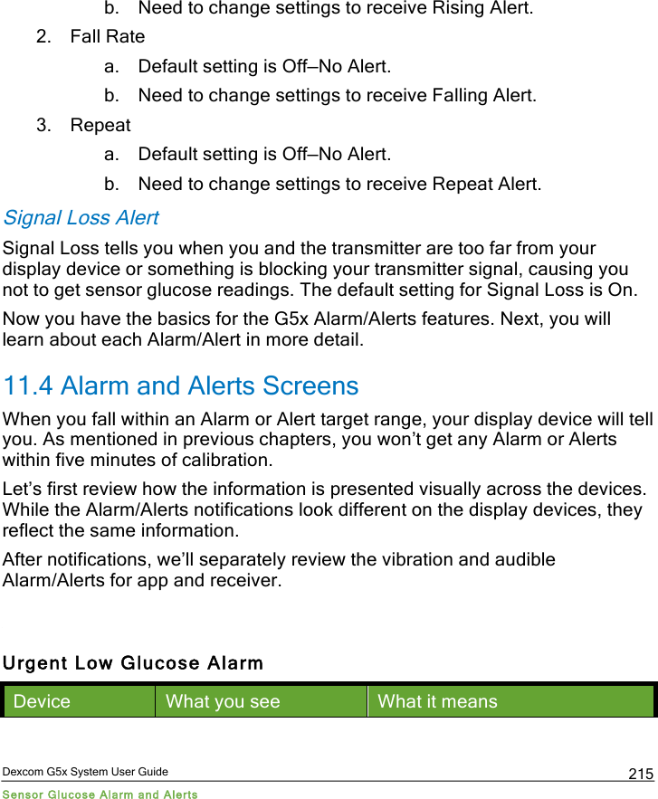  Dexcom G5x System User Guide Sensor Glucose Alarm and Alerts 215 b. Need to change settings to receive Rising Alert. 2. Fall Rate a. Default setting is Off—No Alert. b. Need to change settings to receive Falling Alert.  3. Repeat a. Default setting is Off—No Alert. b. Need to change settings to receive Repeat Alert. Signal Loss Alert Signal Loss tells you when you and the transmitter are too far from your display device or something is blocking your transmitter signal, causing you not to get sensor glucose readings. The default setting for Signal Loss is On. Now you have the basics for the G5x Alarm/Alerts features. Next, you will learn about each Alarm/Alert in more detail. 11.4 Alarm and Alerts Screens When you fall within an Alarm or Alert target range, your display device will tell you. As mentioned in previous chapters, you won’t get any Alarm or Alerts within five minutes of calibration. Let’s first review how the information is presented visually across the devices. While the Alarm/Alerts notifications look different on the display devices, they reflect the same information. After notifications, we’ll separately review the vibration and audible Alarm/Alerts for app and receiver.   Urgent Low Glucose Alarm Device What you see What it means PDF compression, OCR, web optimization using a watermarked evaluation copy of CVISION PDFCompressor