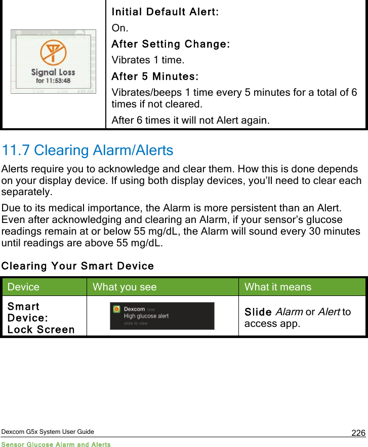  Dexcom G5x System User Guide Sensor Glucose Alarm and Alerts 226  Initial Default Alert: On. After Setting Change: Vibrates 1 time. After 5 Minutes: Vibrates/beeps 1 time every 5 minutes for a total of 6 times if not cleared. After 6 times it will not Alert again. 11.7 Clearing Alarm/Alerts Alerts require you to acknowledge and clear them. How this is done depends on your display device. If using both display devices, you’ll need to clear each separately.  Due to its medical importance, the Alarm is more persistent than an Alert. Even after acknowledging and clearing an Alarm, if your sensor’s glucose readings remain at or below 55 mg/dL, the Alarm will sound every 30 minutes until readings are above 55 mg/dL. Clearing Your Smart Device Device What you see What it means Smart Device:  Lock Screen  Slide Alarm or Alert to access app. PDF compression, OCR, web optimization using a watermarked evaluation copy of CVISION PDFCompressor