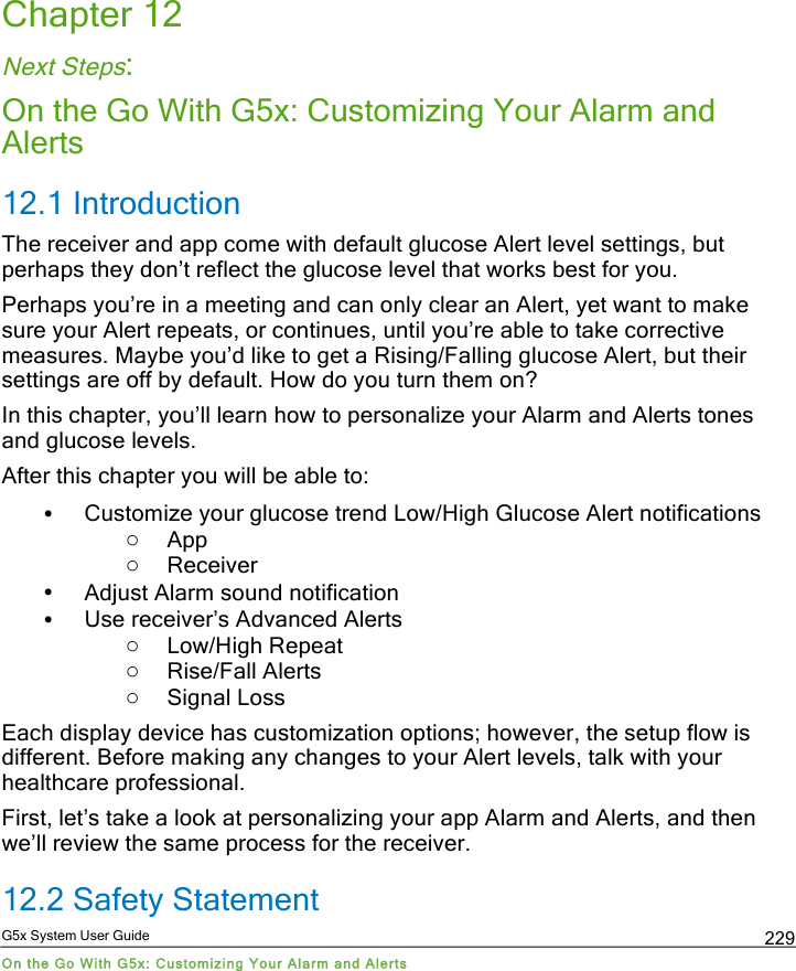  G5x System User Guide On the Go With G5x: Customizing Your Alarm and Alerts 229 Chapter 12 Next Steps: On the Go With G5x: Customizing Your Alarm and Alerts 12.1 Introduction The receiver and app come with default glucose Alert level settings, but perhaps they don’t reflect the glucose level that works best for you.  Perhaps you’re in a meeting and can only clear an Alert, yet want to make sure your Alert repeats, or continues, until you’re able to take corrective measures. Maybe you’d like to get a Rising/Falling glucose Alert, but their settings are off by default. How do you turn them on? In this chapter, you’ll learn how to personalize your Alarm and Alerts tones and glucose levels. After this chapter you will be able to:  • Customize your glucose trend Low/High Glucose Alert notifications o App o Receiver • Adjust Alarm sound notification • Use receiver’s Advanced Alerts o Low/High Repeat  o Rise/Fall Alerts o Signal Loss Each display device has customization options; however, the setup flow is different. Before making any changes to your Alert levels, talk with your healthcare professional. First, let’s take a look at personalizing your app Alarm and Alerts, and then we’ll review the same process for the receiver. 12.2 Safety Statement PDF compression, OCR, web optimization using a watermarked evaluation copy of CVISION PDFCompressor