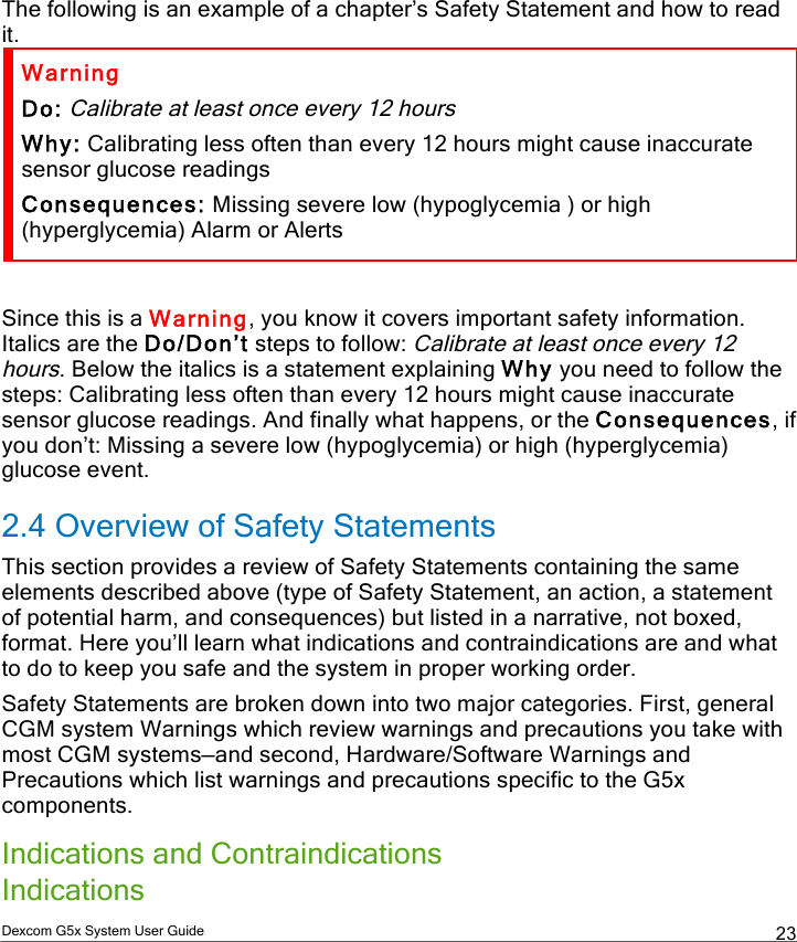  Dexcom G5x System User Guide  23 The following is an example of a chapter’s Safety Statement and how to read it. Warning Do: Calibrate at least once every 12 hours Why: Calibrating less often than every 12 hours might cause inaccurate sensor glucose readings  Consequences: Missing severe low (hypoglycemia ) or high (hyperglycemia) Alarm or Alerts  Since this is a Warning, you know it covers important safety information. Italics are the Do/Don’t steps to follow: Calibrate at least once every 12 hours. Below the italics is a statement explaining Why you need to follow the steps: Calibrating less often than every 12 hours might cause inaccurate sensor glucose readings. And finally what happens, or the Consequences, if you don’t: Missing a severe low (hypoglycemia) or high (hyperglycemia) glucose event. 2.4 Overview of Safety Statements This section provides a review of Safety Statements containing the same elements described above (type of Safety Statement, an action, a statement of potential harm, and consequences) but listed in a narrative, not boxed, format. Here you’ll learn what indications and contraindications are and what to do to keep you safe and the system in proper working order. Safety Statements are broken down into two major categories. First, general CGM system Warnings which review warnings and precautions you take with most CGM systems—and second, Hardware/Software Warnings and Precautions which list warnings and precautions specific to the G5x components.   Indications and Contraindications Indications  PDF compression, OCR, web optimization using a watermarked evaluation copy of CVISION PDFCompressor