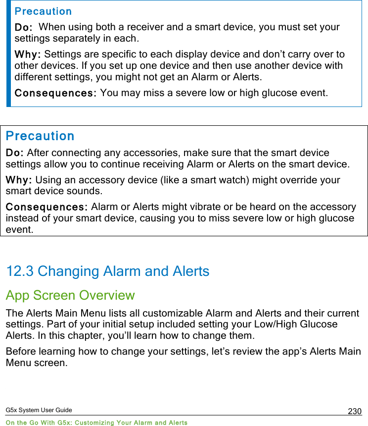  G5x System User Guide On the Go With G5x: Customizing Your Alarm and Alerts 230  Precaution Do:  When using both a receiver and a smart device, you must set your settings separately in each. Why: Settings are specific to each display device and don’t carry over to other devices. If you set up one device and then use another device with different settings, you might not get an Alarm or Alerts. Consequences: You may miss a severe low or high glucose event.  Precaution Do: After connecting any accessories, make sure that the smart device settings allow you to continue receiving Alarm or Alerts on the smart device. Why: Using an accessory device (like a smart watch) might override your smart device sounds. Consequences: Alarm or Alerts might vibrate or be heard on the accessory instead of your smart device, causing you to miss severe low or high glucose event.  12.3 Changing Alarm and Alerts App Screen Overview The Alerts Main Menu lists all customizable Alarm and Alerts and their current settings. Part of your initial setup included setting your Low/High Glucose Alerts. In this chapter, you’ll learn how to change them. Before learning how to change your settings, let’s review the app’s Alerts Main Menu screen.  PDF compression, OCR, web optimization using a watermarked evaluation copy of CVISION PDFCompressor
