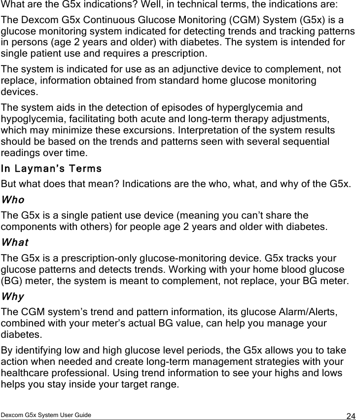  Dexcom G5x System User Guide  24 What are the G5x indications? Well, in technical terms, the indications are: The Dexcom G5x Continuous Glucose Monitoring (CGM) System (G5x) is a glucose monitoring system indicated for detecting trends and tracking patterns in persons (age 2 years and older) with diabetes. The system is intended for single patient use and requires a prescription.  The system is indicated for use as an adjunctive device to complement, not replace, information obtained from standard home glucose monitoring devices. The system aids in the detection of episodes of hyperglycemia and hypoglycemia, facilitating both acute and long-term therapy adjustments, which may minimize these excursions. Interpretation of the system results should be based on the trends and patterns seen with several sequential readings over time. In Layman’s Terms But what does that mean? Indications are the who, what, and why of the G5x.  Who The G5x is a single patient use device (meaning you can’t share the components with others) for people age 2 years and older with diabetes. What The G5x is a prescription-only glucose-monitoring device. G5x tracks your glucose patterns and detects trends. Working with your home blood glucose (BG) meter, the system is meant to complement, not replace, your BG meter. Why The CGM system’s trend and pattern information, its glucose Alarm/Alerts, combined with your meter’s actual BG value, can help you manage your diabetes. By identifying low and high glucose level periods, the G5x allows you to take action when needed and create long-term management strategies with your healthcare professional. Using trend information to see your highs and lows helps you stay inside your target range.  PDF compression, OCR, web optimization using a watermarked evaluation copy of CVISION PDFCompressor