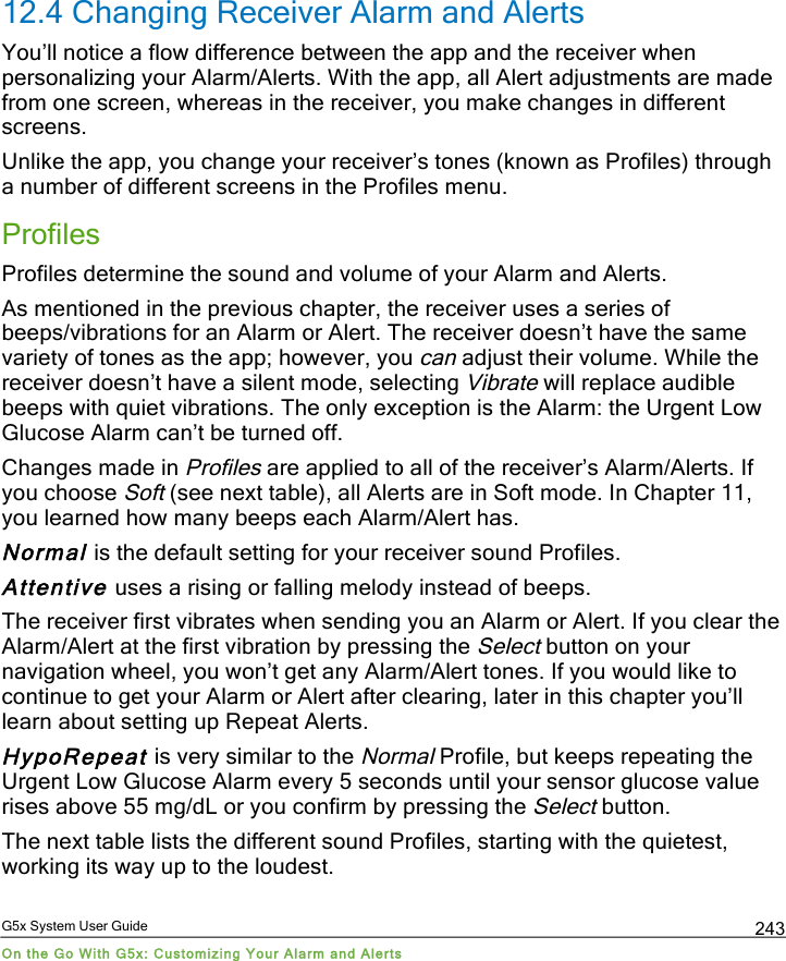 G5x System User Guide On the Go With G5x: Customizing Your Alarm and Alerts 243 12.4 Changing Receiver Alarm and Alerts You’ll notice a flow difference between the app and the receiver when personalizing your Alarm/Alerts. With the app, all Alert adjustments are made from one screen, whereas in the receiver, you make changes in different screens. Unlike the app, you change your receiver’s tones (known as Profiles) through a number of different screens in the Profiles menu. Profiles Profiles determine the sound and volume of your Alarm and Alerts. As mentioned in the previous chapter, the receiver uses a series of beeps/vibrations for an Alarm or Alert. The receiver doesn’t have the same variety of tones as the app; however, you can adjust their volume. While the receiver doesn’t have a silent mode, selecting Vibrate will replace audible beeps with quiet vibrations. The only exception is the Alarm: the Urgent Low Glucose Alarm can’t be turned off. Changes made in Profiles are applied to all of the receiver’s Alarm/Alerts. If you choose Soft (see next table), all Alerts are in Soft mode. In Chapter 11, you learned how many beeps each Alarm/Alert has. Normal is the default setting for your receiver sound Profiles. Attentive uses a rising or falling melody instead of beeps. The receiver first vibrates when sending you an Alarm or Alert. If you clear the Alarm/Alert at the first vibration by pressing the Select button on your navigation wheel, you won’t get any Alarm/Alert tones. If you would like to continue to get your Alarm or Alert after clearing, later in this chapter you’ll learn about setting up Repeat Alerts. HypoRepeat is very similar to the Normal Profile, but keeps repeating the Urgent Low Glucose Alarm every 5 seconds until your sensor glucose value rises above 55 mg/dL or you confirm by pressing the Select button. The next table lists the different sound Profiles, starting with the quietest, working its way up to the loudest. PDF compression, OCR, web optimization using a watermarked evaluation copy of CVISION PDFCompressor