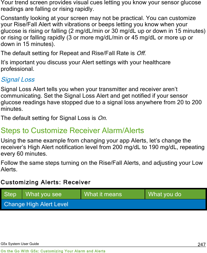  G5x System User Guide On the Go With G5x: Customizing Your Alarm and Alerts 247 Your trend screen provides visual cues letting you know your sensor glucose readings are falling or rising rapidly.  Constantly looking at your screen may not be practical. You can customize your Rise/Fall Alert with vibrations or beeps letting you know when your glucose is rising or falling (2 mg/dL/min or 30 mg/dL up or down in 15 minutes) or rising or falling rapidly (3 or more mg/dL/min or 45 mg/dL or more up or down in 15 minutes). The default setting for Repeat and Rise/Fall Rate is Off. It’s important you discuss your Alert settings with your healthcare professional. Signal Loss Signal Loss Alert tells you when your transmitter and receiver aren’t communicating. Set the Signal Loss Alert and get notified if your sensor glucose readings have stopped due to a signal loss anywhere from 20 to 200 minutes.  The default setting for Signal Loss is On.  Steps to Customize Receiver Alarm/Alerts Using the same example from changing your app Alerts, let’s change the receiver’s High Alert notification level from 200 mg/dL to 190 mg/dL, repeating every 60 minutes. Follow the same steps turning on the Rise/Fall Alerts, and adjusting your Low Alerts. Customizing Alerts: Receiver Step What you see What it means What you do Change High Alert Level PDF compression, OCR, web optimization using a watermarked evaluation copy of CVISION PDFCompressor